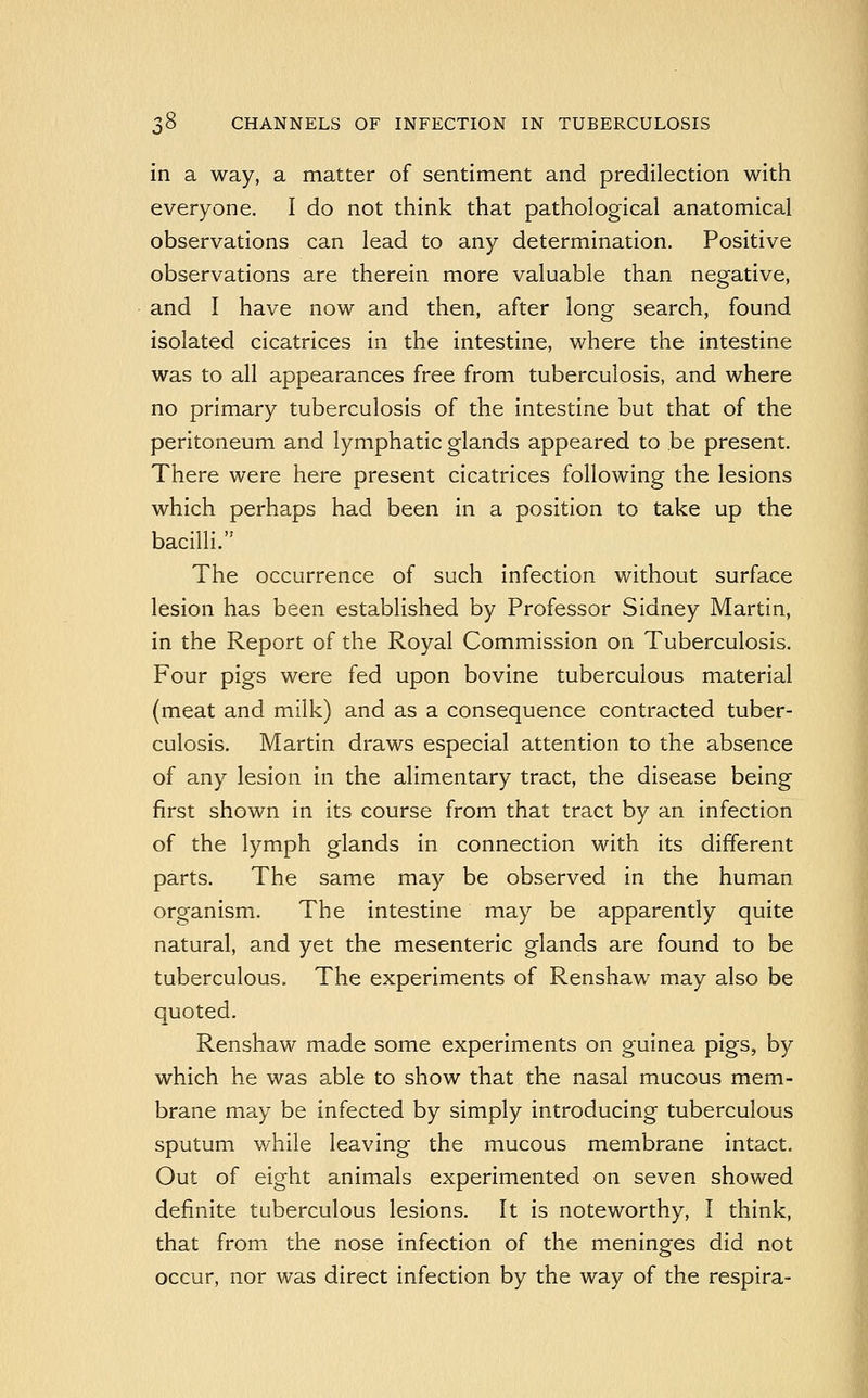 in a way, a matter of sentiment and predilection with everyone. I do not think that pathological anatomical observations can lead to any determination. Positive observations are therein more valuable than negative, and I have now and then, after long search, found isolated cicatrices in the intestine, where the intestine was to all appearances free from tuberculosis, and where no primary tuberculosis of the intestine but that of the peritoneum and lymphatic glands appeared to be present. There were here present cicatrices following the lesions which perhaps had been in a position to take up the bacilli. The occurrence of such infection without surface lesion has been established by Professor Sidney Martin, in the Report of the Royal Commission on Tuberculosis. Four pigs were fed upon bovine tuberculous material (meat and milk) and as a consequence contracted tuber- culosis. Martin draws especial attention to the absence of any lesion in the alimentary tract, the disease being first shown in its course from that tract by an infection of the lymph glands in connection with its different parts. The same may be observed in the human organism. The intestine may be apparently quite natural, and yet the mesenteric glands are found to be tuberculous. The experiments of Renshaw may also be quoted. Renshaw made some experiments on guinea pigs, by which he was able to show that the nasal mucous mem- brane may be infected by simply introducing tuberculous sputum while leaving the mucous membrane intact. Out of eight animals experimented on seven showed definite tuberculous lesions. It is noteworthy, I think, that from the nose infection of the meninges did not occur, nor was direct infection by the way of the respira-