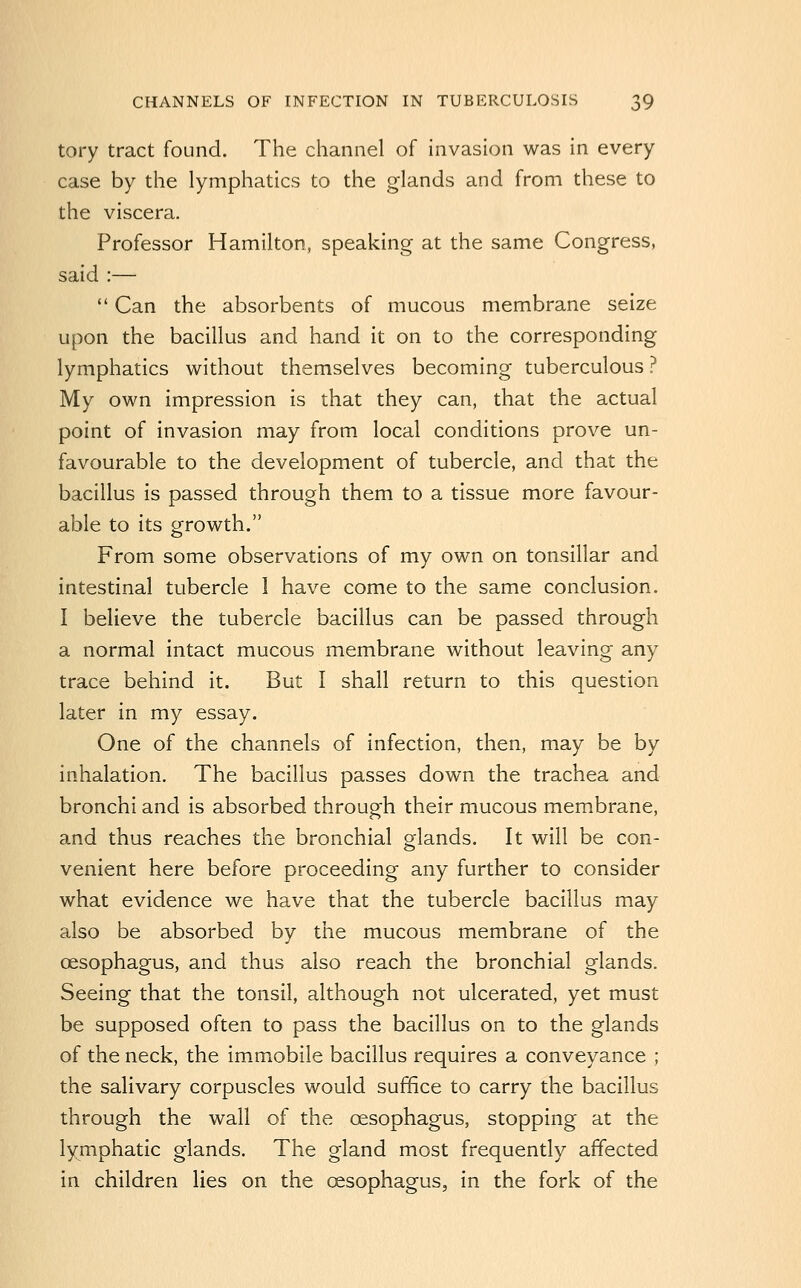 tory tract found. The channel of invasion was in every case by the lymphatics to the glands and from these to the viscera. Professor Hamilton, speaking at the same Congress, said :—  Can the absorbents of mucous membrane seize upon the bacillus and hand it on to the corresponding lymphatics without themselves becoming tuberculous ? My own impression is that they can, that the actual point of invasion may from local conditions prove un- favourable to the development of tubercle, and that the bacillus is passed through them to a tissue more favour- able to its growth. From some observations of my own on tonsillar and intestinal tubercle I have come to the same conclusion. I believe the tubercle bacillus can be passed through a normal intact mucous membrane without leaving any trace behind it. But I shall return to this question later in my essay. One of the channels of infection, then, may be by inhalation. The bacillus passes down the trachea and bronchi and is absorbed through their mucous membrane, and thus reaches the bronchial glands. It will be con- venient here before proceeding any further to consider what evidence we have that the tubercle bacillus may also be absorbed by the mucous membrane of the oesophagus, and thus also reach the bronchial glands. Seeing that the tonsil, although not ulcerated, yet must be supposed often to pass the bacillus on to the glands of the neck, the immobile bacillus requires a conveyance ; the salivary corpuscles would suffice to carry the bacillus through the wall of the oesophagus, stopping at the lymphatic glands. The gland most frequently affected in children lies on the oesophagus, in the fork of the