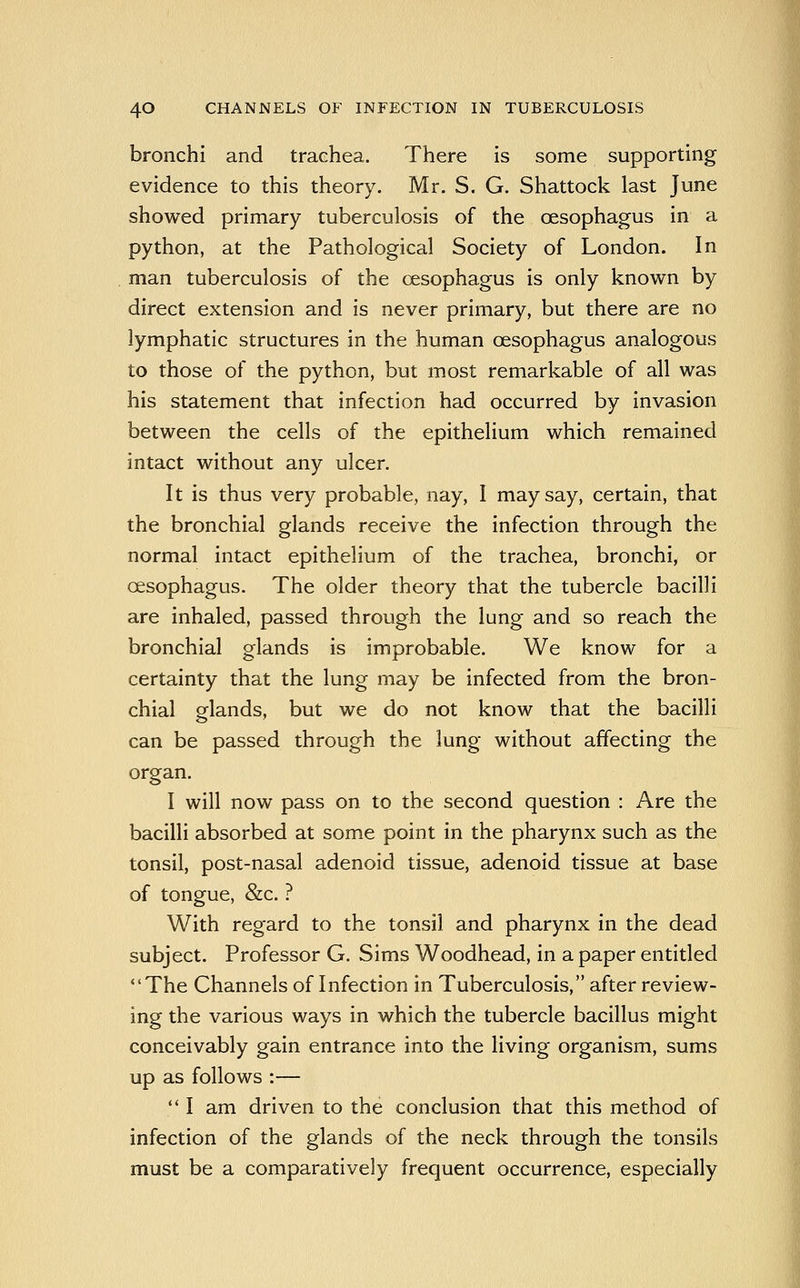 bronchi and trachea. There is some supporting evidence to this theory. Mr. S. G. Shattock last June showed primary tuberculosis of the oesophagus in a python, at the Pathological Society of London. In man tuberculosis of the oesophagus is only known by direct extension and is never primary, but there are no lymphatic structures in the human oesophagus analogous to those of the python, but most remarkable of all was his statement that infection had occurred by invasion between the cells of the epithelium which remained intact without any ulcer. It is thus very probable, nay, I may say, certain, that the bronchial glands receive the infection through the normal intact epithelium of the trachea, bronchi, or oesophagus. The older theory that the tubercle bacilli are inhaled, passed through the lung and so reach the bronchial glands is improbable. We know for a certainty that the lung may be infected from the bron- chial glands, but we do not know that the bacilli can be passed through the lung without affecting the organ. I will now pass on to the second question : Are the bacilli absorbed at some point in the pharynx such as the tonsil, post-nasal adenoid tissue, adenoid tissue at base of tongue, &c. ? With regard to the tonsil and pharynx in the dead subject. Professor G. Sims Woodhead, in a paper entitled The Channels of Infection in Tuberculosis, after review- ing the various ways in which the tubercle bacillus might conceivably gain entrance into the living organism, sums up as follows :—  I am driven to the conclusion that this method of infection of the glands of the neck through the tonsils must be a comparatively frequent occurrence, especially