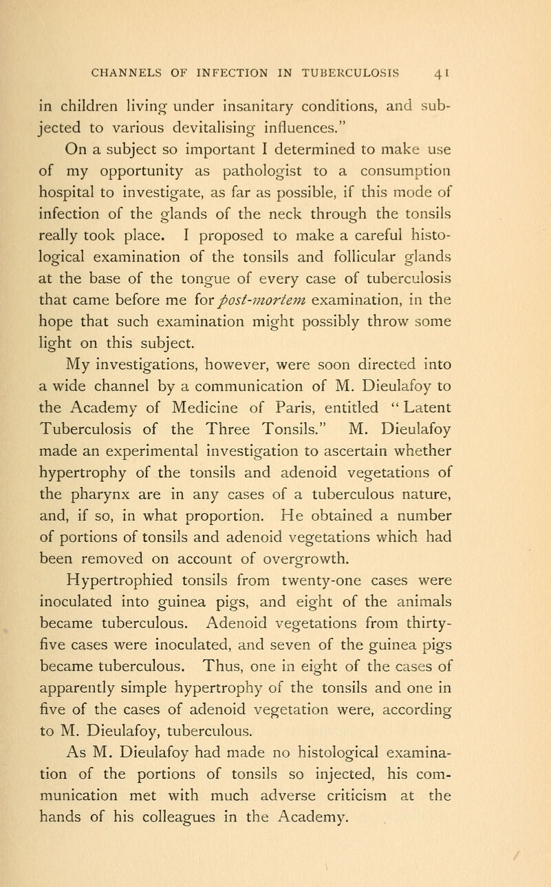 in children living under insanitary conditions, and sub- jected to various devitalising influences. On a subject so important I determined to make use of my opportunity as pathologist to a consumption hospital to investigate, as far as possible, if this mode of infection of the glands of the neck through the tonsils really took place. I proposed to make a careful histo- logical examination of the tonsils and follicular glands at the base of the tongue of every case of tuberculosis that came before me iovpost-mortem examination, in the hope that such examination might possibly throw some light on this subject. My investigations, however, were soon directed into a wide channel by a communication of M. Dieulafoy to the Academy of Medicine of Paris, entitled  Latent Tuberculosis of the Three Tonsils. M. Dieulafoy made an experimental investigation to ascertain whether hypertrophy of the tonsils and adenoid vegetations of the pharynx are in any cases of a tuberculous nature, and, if so, in what proportion. He obtained a number of portions of tonsils and adenoid vegetations which had been removed on account of overgrowth. Hypertrophied tonsils from twenty-one cases were inoculated into guinea pigs, and eight of the animals became tuberculous. Adenoid vegetations from thirty- five cases were inoculated, and seven of the guinea pigs became tuberculous. Thus, one in eight of the cases of apparently simple hypertrophy of the tonsils and one in five of the cases of adenoid vegetation were, according to M. Dieulafoy, tuberculous. As M. Dieulafoy had made no histological examina- tion of the portions of tonsils so injected, his com- munication met with much adverse criticism at the hands of his colleagues in the Academy.