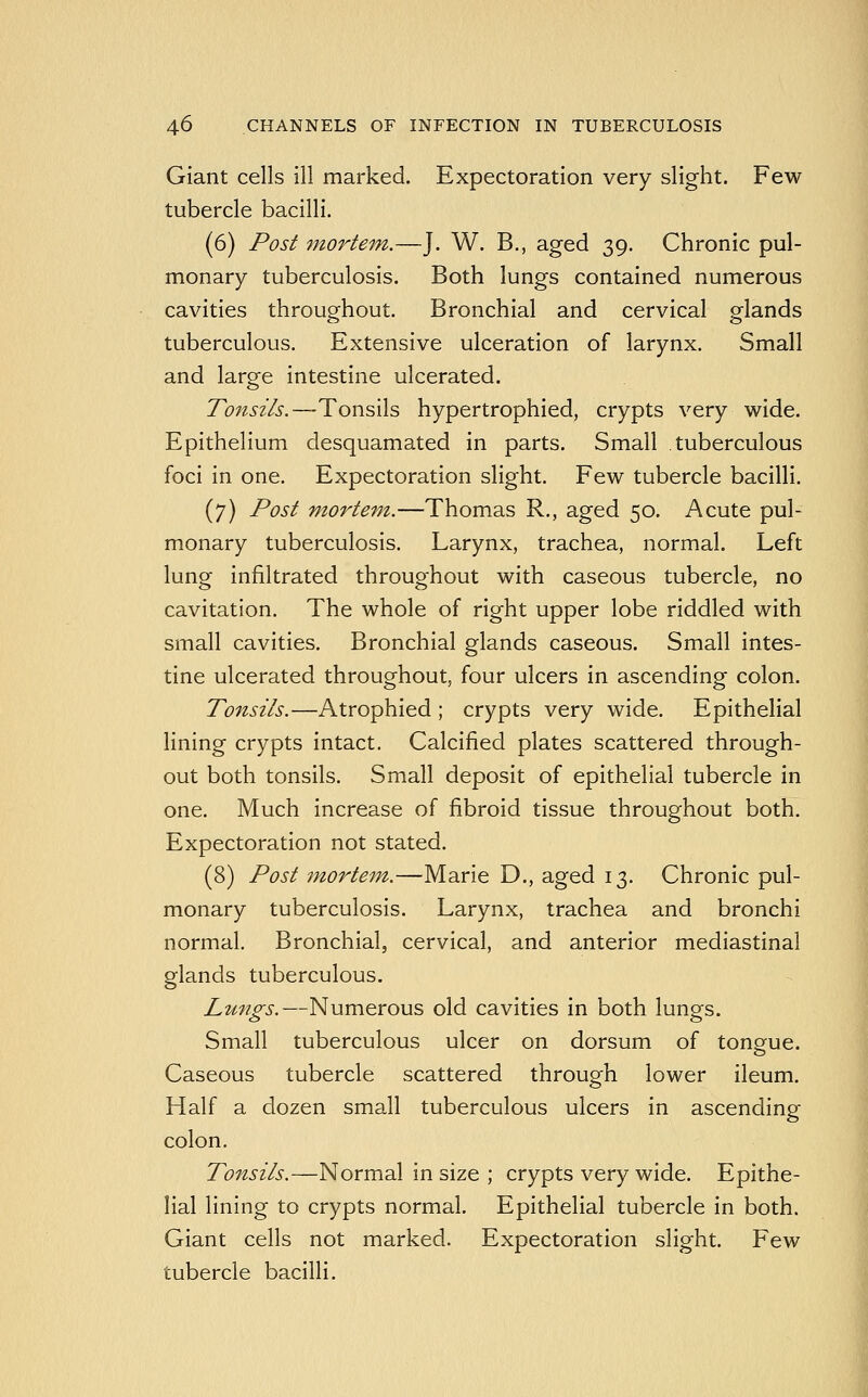 Giant cells ill marked. Expectoration very slight. Few tubercle bacilli. (6) Post 7norteni.—J. W. B., aged 39. Chronic pul- monary tuberculosis. Both lungs contained numerous cavities throughout. Bronchial and cervical glands tuberculous. Extensive ulceration of larynx. Small and large intestine ulcerated. Tonsils.—Tonsils hypertrophied, crypts very wide. Epithelium desquamated in parts. Small tuberculous foci in one. Expectoration slight. Few tubercle bacilli. (7) Post mortem.—Thomas R., aged 50. Acute pul- monary tuberculosis. Larynx, trachea, normal. Left lung infiltrated throughout with caseous tubercle, no cavitation. The whole of right upper lobe riddled with small cavities. Bronchial glands caseous. Small intes- tine ulcerated throughout, four ulcers in ascending colon. Tonsils.—Atrophied ; crypts very wide. Epithelial lining crypts intact. Calcified plates scattered through- out both tonsils. Small deposit of epithelial tubercle in one. Much increase of fibroid tissue throughout both. Expectoration not stated. (8) Post mortefn.—Marie D., aged 13. Chronic pul- monary tuberculosis. Larynx, trachea and bronchi normal. Bronchial, cervical, and anterior mediastinal glands tuberculous. Lttngs.—Numerous old cavities in both lungs. Small tuberculous ulcer on dorsum of tongue. Caseous tubercle scattered through lower ileum. Half a dozen small tuberculous ulcers in ascending colon. Tonsils.—Normal in size ; crypts very wide. Epithe- lial lining to crypts normal. Epithelial tubercle in both. Giant cells not marked. Expectoration slight. Few tubercle bacilli.