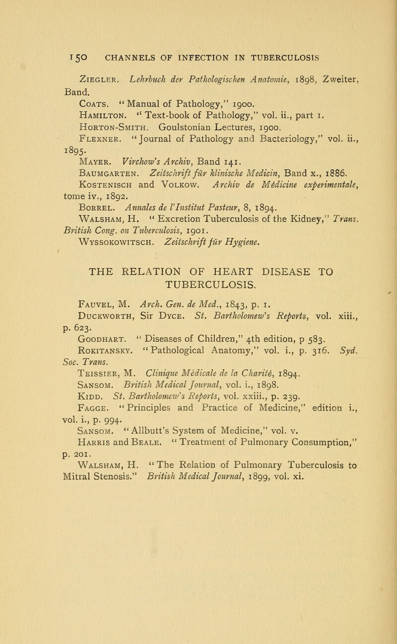 ZiEGLER. Lehvbiich der Pathologischen Anatomie, 1898, Zweiter, Band. Coats. *' Manual of Pathology, 1900. Hamilton.  Text-book of Pathology, vol. ii., part i. Horton-Smith. Goulstonian Lectures, 1900. Flexner. Journal of Pathology and Bacteriology, vol. ii., 1895. Mayer. Vivchow's Avchiv, Band 141. Baumgarten. Zeitschvift filv hlinische Medicin, Band x., 1886. KosTENiscH and Volkow. Avchiv de Medicine expevimmtale, tome iv., 1892. Borrel. Annales de I'lnstitut Pasteur, 8, 1894. Walsham, H.  Excretion Tuberculosis of the Kidney, Trans. British Cong, on Ttiherculosis, 1901. Wyssokowitsch. Zeitschrift fur Hygiene. THE RELATION OF HEART DISEASE TO TUBERCULOSIS. Fauvel, M. Arch. Gen. de Med., 1843, p. i. Duckworth, Sir Dyce. 5^. Bartholomew's Reports, vol. xiii., p. 623. GooDHART.  Diseases of Children, 4th edition, p 583. Rokitansky. Pathological Anatomy, vol. i., p. 316. Syd. Soc. Trans. Teissier, M. Clinique Medicale de la Charite, 1894. Sansom. British Medical Journal, vol. i., 1898. KiDD. St. Bartholomew's Reports, vol. xxiii,, p. 239. Fagge.  Principles and Practice of Medicine, edition i., vol. i., p. 994. Sansom.  Allbutt's System of Medicine, vol. v. Harris and Beale.  Treatment of Pulmonary Consumption, p. 201. Walsham, H. The Relation of Pulmonary Tuberculosis to Mitral Stenosis. British Medical Journal, 1899, vol. xi.