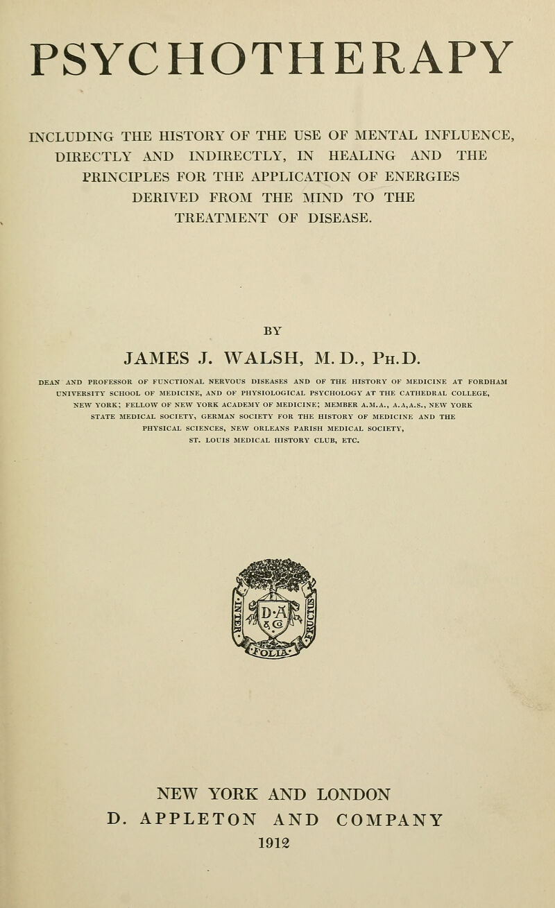 INCLUDING THE HISTORY OF THE USE OF MENTAL INFLUENCE, DIRECTLY AND INDIRECTLY, IN HEALING AND THE PRINCIPLES FOR THE APPLICATION OF ENERGIES DERIVED FROM THE MIND TO THE TREATMENT OF DISEASE. BY JAMES J. WALSH, M.D., Ph.D. dean and professor of functional nervous diseases and of the history of medicine at fordham university school of medicine, and of physiological psychology at the cathedral college, new york; fellow of new york academy of medicine; member a.m.a., a.a.a.s., new york state medical society, german society for the history of medicine and the physical sciences, new orleans parish medical society, st. louis medical history club, etc. NEW YORK AND LONDON D. APPLETON AND COMPANY 1912