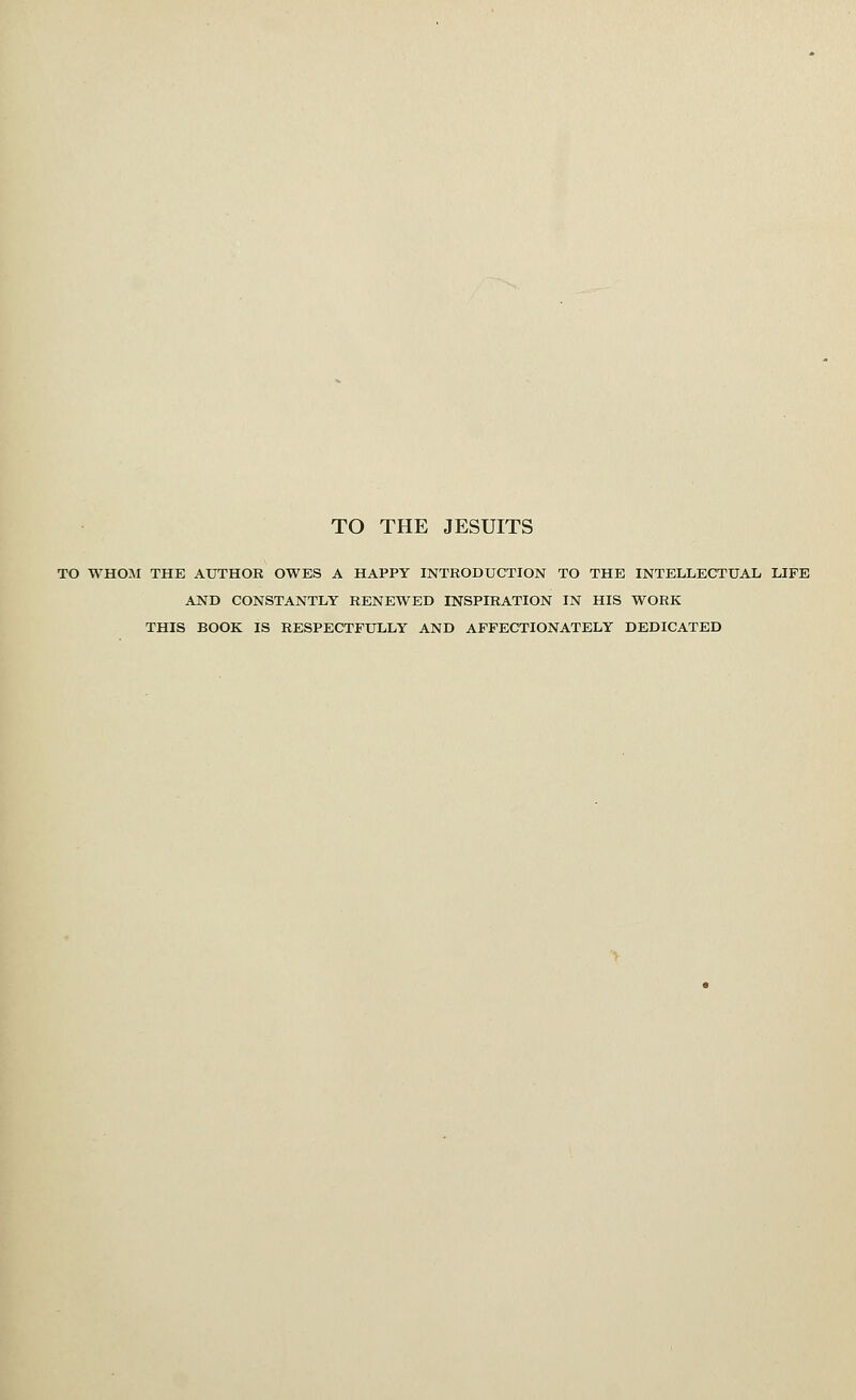 TO THE JESUITS TO WHOM THE AUTHOE OWES A HAPPY INTRODUCTION TO THE INTELLECTUAL LIFE AND CONSTANTLY RENEWED INSPIRATION IN HIS WORK THIS BOOK IS RESPECTFULLY AND AFFECTIONATELY DEDICATED