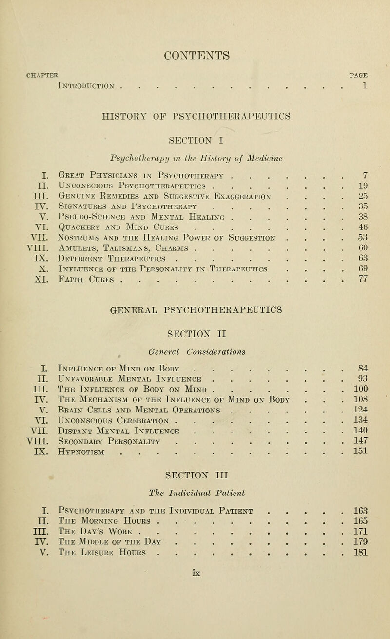 chapter page Introduction 1 HISTORY OF PSYCHOTHERAPEUTICS SECTION I Psychotherapy in the History of Medicine I. Great Physicians in Psychotherapy ....... 7 II. Unconscious Psychotherapeutics . 19 III. Genuine Remedies and Suggestive Exaggeration .... 25 IV. Signatures and Psychotherapy 35 V. Pseudo-Science and Mental Healing 38 VI. Quackery and Mind Cures 46 VII. Nostrums and the Healing Power op Suggestion .... 53 VIII. Amulets, Talismans, Charms 60 IX. Deterrent Therapeutics 63 X. Influence op the Personality in Therapeutics .... 69 XI. Faith Cures 77 GENERAL PSYCHOTHERAPEUTICS SECTION II General Considerations I. Influence of Mind on Body 84 II. Unfavorable Mental Influence 93 HI. The Influence of Body on Mind 100 IV. The Mechanism of the Influence of Mind on Body . . . 108 V. Brain Cells and Mental Operations 124 VI. Unconscious Cerebration 134 VII. Distant Mental Influence 140 VIII. Secondary Personality 147 IX. Hypnotism 151 SECTION III The Individual Patient I. Psychotherapy and the Individual Patient 163 II. The Morning Hours . 165 III. The Day's Work 171 IV. The Middle of the Day 179 V. The Leisure Hours 181