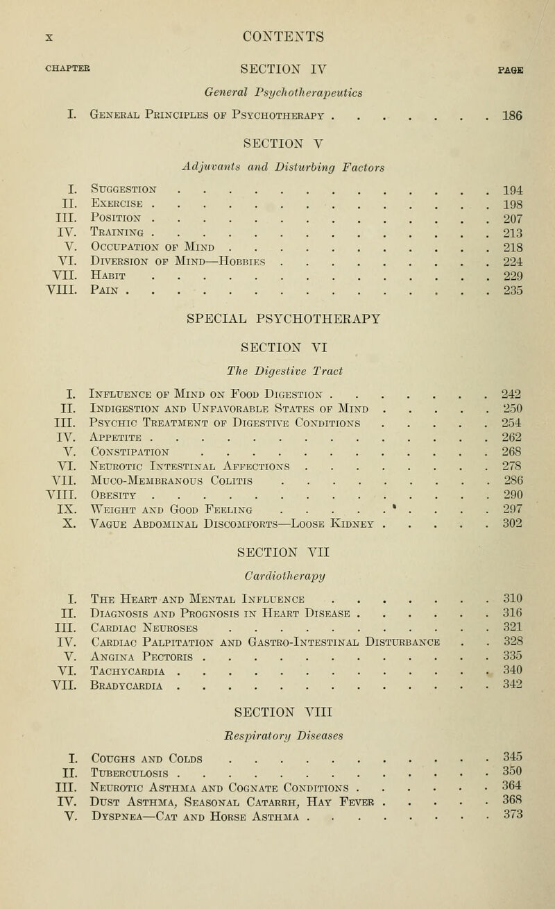 CHAPTER SECTION IV PAGE General Psychotherapeutics I. General Principles of Psychotherapy 186 SECTION V Adjuvants and Disturbing Factors I. Suggestion 194 II. Exercise 198 III. Position 207 IV. Training 213 V. Occupation op Mind 218 VI. Diversion op Mind—Hobbies 221 VII. Habit 229 VIII. Pain 235 SPECIAL PSYCHOTHERAPY SECTION VI The Digestive Tract I. Influence of Mind on Pood Digestion 242 II. Indigestion and Unfavorable States of Mind 250 III. Psychic Treatment of Digestive Conditions 254 IV. Appetite 262 V. Constipation 268 VI. Neurotic Intestinal Affections 27S VII. Muco-Membranous Colitis 286 VIII. Obesity 290 IX. Weight and Good Feeling * . . . . 297 X. Vague Abdominal Discomforts—Loose Kidney 302 SECTION VII Cardiotherapy I. The Heart and Mental Influence 310 II. Diagnosis and Prognosis in Heart Disease 316 III. Cardiac Neuroses 321 IV. Cardiac Palpitation and Gastro-Intestinal Disturbance . . 328 V. Angina Pectoris 335 VI. Tachycardia 340 VII. Bradycardia 342 SECTION VIII Respiratory Diseases I. Coughs and Colds 345 II. Tuberculosis 350 III. Neurotic Asthma and Cognate Conditions 364 IV. Dust Asthma, Seasonal Catarrh, Hay Fever 368 V. Dyspnea—Cat and Horse Asthma 373