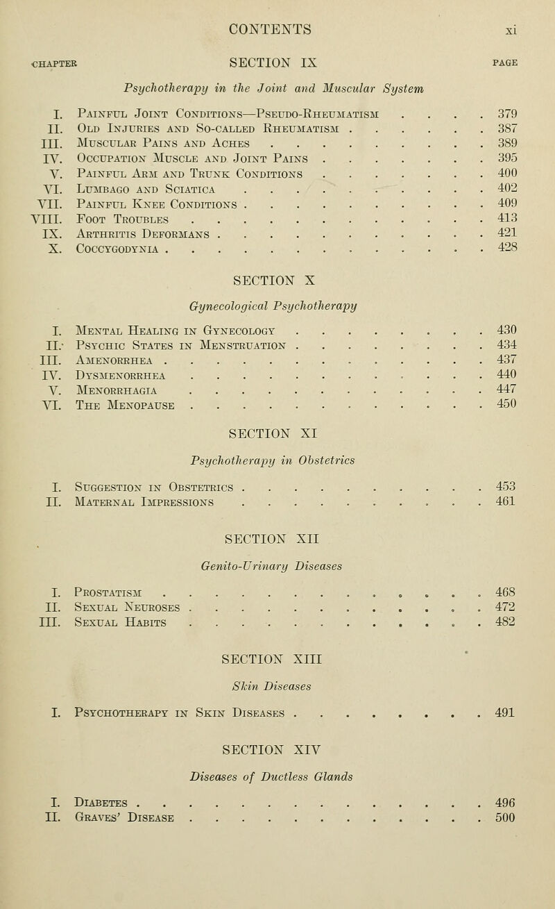 CHAPTER SECTION IX Psychotherapy in the Joint and Muscular System I. Painful Joint Conditions—Pseudo-Rheumatism II. Old Injuries and So-called Rheumatism III. Muscular Pains and Aches IV. Occupation Muscle and Joint Pains V. Painful Arm and Trunk Conditions VI. Lumbago and Sciatica VII. Painful Knee Conditions VIII. Foot Troubles IX. Arthritis Deformans . X. COCCYGODYNIA . 379 387 389 395 400 402 409 413 421 428 I. II.- III. IV. V. VI. I. II. SECTION X Gynecological Psychotherapy Mental Healing in Gynecology 430 Psychic States in Menstruation • . . . 434 Amenorrhea 437 Dysmenorrhea 440 Menorrhagia 447 The Menopause 450 SECTION XI Psychotherapy in Obstetrics Suggestion in Obstetrics Maternal Impressions 453 461 SECTION XII Genito-JJ rinary Diseases I. Prostatism II. Sexual Neuroses III. Sexual Habits ...... 468 472 482 SECTION XIII Skin Diseases I. Psychotherapy in Skin Diseases . 491 SECTION XIV Diseases of Ductless Glands I. Diabetes . II. Graves' Disease 496 500