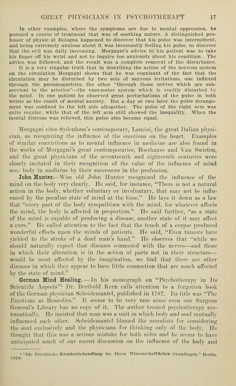 In other examples, where the symptoms are due to mental oppression, he pursued a course of treatment that was of soothing nature. A distinguished pro- fessor of physic at Bologna happened to discover that his pulse was intermittent, and being extremely anxious about it was incessantly feeling his pulse, to discover that the evil was daily increasing. Morgagni's advice to his patient was to take his finger off his wrist and not to inquire too anxiously about his condition. The advice was followed, and the result was a complete removal of the disturbance. It is a very singular truth that in describing the action of the nervous system on the circulation Morgagni shows that he was cognizant of the fact that the circulation may be disturbed by two sets of nervous irritations, one inflicted through the pneumogastrics, the other through those nerves which are sub- servient to the arteries—the vaso-motor system which is readily disturbed by the mind. In one patient he observed great perturbations of the pulse in both wrists as the result of mental anxiety. But a day or two later the pulse derange- ment was confined to the left side altogether. The pulse of the right arm was quite regular, while that of the left arm still showed the inequality. When the mental distress was relieved, this pulse also became equal. Morgagni cites Sydenham's contemporary, Lancisi, the great Italian physi- cian, as recognizing the influence of the emotions on the heart. Examples of similar convictions as to mental influence in medicine are also found in the works of Morgagni's great contemporaries, Boerhaave and Van Swieten, and the great physicians of the seventeenth and eighteenth centuries were closely imitated in their recognition of the value of the influence of mind over body in medicine by their successors in the profession. John Hunter.—Wise old John Hunter recognized the influence of the mind on the body very clearly. He said, for instance, There is not a natural action in the body, whether voluntary or involuntary, that may not be influ- enced by the peculiar state of mind at the time. He lays it down as a law that every part of the body sympathizes with the mind, for whatever affects the mind, the body is affected in proportion. He said further, as a state of the mind is capable of producing a disease, another state of it may affect a cure. He called attention to the fact that the touch of a corpse produced wonderful effects upon the minds of patients. He said, Even tumors have yielded to the stroke of a dead man's hand. He observes that while we should naturally expect that diseases connected with the nerves—and those in which their alteration is in the action of parts not in their structure— would be most affected by the imagination, we find that there are other diseases in which they appear to have little connection that are much affected by the state of mind. German Mind Healing. —In his monograph on Psychotherapy in Its Scientific Aspects1 Dr. Berthold Kern calls attention to a forgotten book of the German physician Scheidemantel, published in 1787. Its title was The Emotions as Remedies. It seems to be very rare since even our Surgeon General's Library has no copy of it. The author treated psychotherapy sys- tematically. He insisted that man was a unit in which body and soul mutually influenced each other. Scheidemantel blamed the moralists for considering the soul exclusively and the physicians for thinking only of the body. He thought that this was a serious mistake for both sides and he seems to have anticipated much of our recent discussion on the influence of the body and 1 Die Psychische Krankenbehandlung im Ihren Wissenschaftlichen Grundlagen, Berlin 1910.