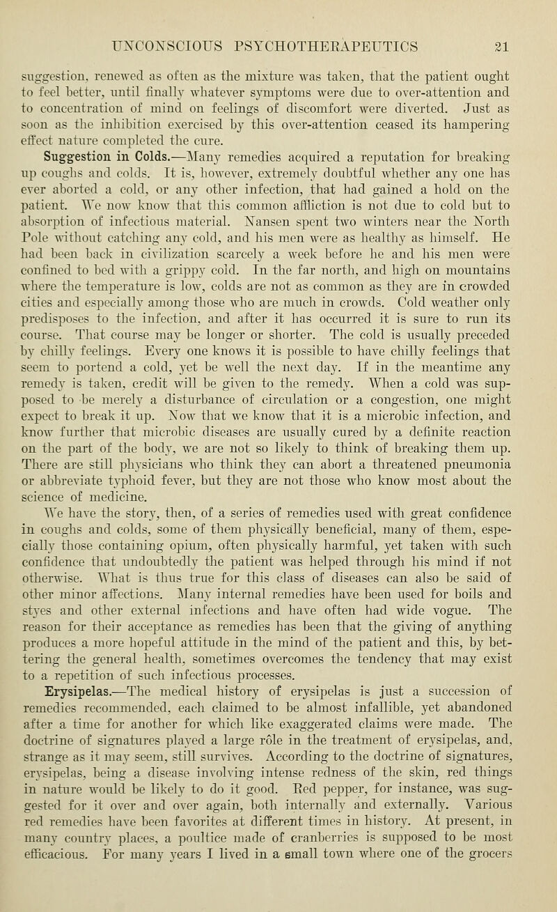suggestion, renewed as often as the mixture was taken, that the patient ought to feel better, until finally whatever symptoms were due to over-attention and to concentration of mind on feelings of discomfort were diverted. Just as soon as the inhibition exercised b}^ this over-attention ceased its hampering effect nature completed the cure. Suggestion in Colds.—Many remedies acquired a reputation for breaking up coughs and colds. It is, however, extremely doubtful whether any one has ever aborted a cold, or any other infection, that had gained a hold on the patient. We now know that this common affliction is not due to cold but to absorption of infectious material. Nansen spent two winters near the North Pole without catching any cold, and his men were as healthy as himself. He had been back in civilization scarcely a week before he and his men were confined to bed with a grippy cold. In the far north, and high on mountains where the temperature is low, colds are not as common as they are in crowded cities and especially among those who are much in crowds. Cold weather only predisposes to the infection, and after it has occurred it is sure to run its course. That course may be longer or shorter. The cold is usually preceded by chilly feelings. Every one knows it is possible to have chilly feelings that seem to portend a cold, yet be well the next day. If in the meantime any remedy is taken, credit will be given to the remedy. When a cold was sup- posed to be merely a disturbance of circulation or a congestion, one might expect to break it up. Now that we know that it is a microbic infection, and know further that microbic diseases are usually cured by a definite reaction on the part of the body, we are not so likely to think of breaking them up. There are still physicians who think they can abort a threatened pneumonia or abbreviate typhoid fever, but they are not those who know most about the science of medicine. We have the story, then, of a series of remedies used with great confidence in coughs and colds, some of them physically beneficial, many of them, espe- cially those containing opium, often physically harmful, yet taken with such confidence that undoubtedly the patient was helped through his mind if not otherwise. What is thus true for this class of diseases can also be said of other minor affections. Many internal remedies have been used for boils and styes and other external infections and have often had wide vogue. The reason for their acceptance as remedies has been that the giving of anything produces a more hopeful attitude in the mind of the patient and this, by bet- tering the general health, sometimes overcomes the tendency that may exist to a repetition of such infectious processes. Erysipelas.—The medical history of erysipelas is just a succession of remedies recommended, each claimed to be almost infallible, yet abandoned after a time for another for which like exaggerated claims were made. The doctrine of signatures played a large role in the treatment of erysipelas, and, strange as it may seem, still survives. According to the doctrine of signatures, erysipelas, being a disease involving intense redness of the skin, red things in nature would be likely to do it good. Pied pepper, for instance, was sug- gested for it over and over again, both internally and externally. Various red remedies have been favorites at different times in history. At present, in many country places, a poultice made of cranberries is supposed to be most efficacious. For many years I lived in a small town where one of the grocers