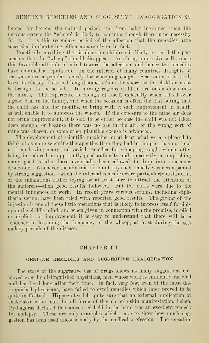 longed far beyond the natural period, and from habit ingrained upon the nervous system the whoop is likely to continue, though there is no necessity for it. It is this secondary period of the affection that the remedies have succeeded in shortening either apparently or in fact. Practically anything that is done for children is likely to instil the per- suasion that the whoop should disappear. Anything impressive will arouse this favorable attitude of mind toward the affection, and hence the remedies have obtained a reputation. In the interior of many countries draughts of sea water are a popular remedy for whooping cough. Sea water, it is said, loses its efficacy if carried long distances from the shore, so the children must be brought to the seaside. In mining regions children are taken down into the mines. The experience is enough of itself, especially when talked over a good deal in the family, and when the occasion is often the first outing that the child has had for months, to bring with it such improvement in health as will enable it to suppress the whoop. If the exposure to the mine air does not bring improvement, it is said to be either because the child was not taken deep enough, or because there was no gas in the air, or the wrong sort of mine was chosen, or some other plausible excuse is advanced. The development of scientific medicine, or at least what we are pleased to think of as more scientific therapeutics than they had in the past, has not kept us from having many and varied remedies for whooping cough, which, after being introduced on apparently good authority and apparently accomplishing many good results, have eventually been allowed to drop into innocuous desuetude. Whenever the administration of any such remedy was accompanied by strong suggestion—when the internal remedies were particularly distasteful, or the inhalations rather trying or at least sure to attract the attention of the sufferers—then good results followed. But the cures were due to the mental influences at work. In recent years various serums, including diph- theria serum, have been tried with reported good results. The giving.of the injection is one of those little operations that is likely to impress itself forcibly upon the child's mind, and when given in connection with the promise, implied or explicit, of improvement it is easy to understand that there will be a tendency to lessening the frequency of the whoop, at least during the sec- ondary periods of the disease. CHAPTER III GENUINE REMEDIES AND SUGGESTIVE EXAGGERATION The story of the suggestive use of drugs shows us many suggestions em- ployed even by distinguished physicians, men whose work is eminently rational and has lived long after their time. In fact, very few, even of the most dis- tinguished physicians, have failed to extol remedies which later proved to be quite ineffectual. Hippocrates felt quite sure that an external application of snake skin was a cure for all forms of that chronic skin manifestation, lichen. Pythagoras declared that anise seed held in the hand was an excellent remedy for epilepsy. These are only examples which serve to show how much sug- gestion has been used unconsciously by the medical profession. The sensation