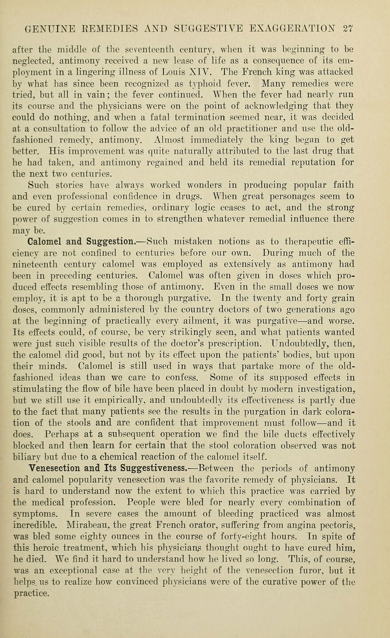 after the middle of the seventeenth century, when it was beginning to be neglected, antimony received a new lease of life as a consequence of its em- ployment in a lingering illness of Louis XIV. The French king was attacked by what has since been recognized as typhoid fever. Many remedies were tried, but all in vain; the fever continued. When the fever had nearly run its course and the physicians were on the point of acknowledging that they could do nothing, and when a fatal termination seemed near, it was decided at a consultation to follow the advice of an old practitioner and use the old- fashioned remedy, antimony. Almost immediately the king began to get better. His improvement was quite naturally attributed to the last drug that he had taken, and antimony regained and held its remedial reputation for the next two centuries. Such stories have always worked wonders in producing popular faith and even professional confidence in drugs. When great personages seem to be cured by certain remedies, ordinary logic ceases to act, and the strong power of suggestion comes in to strengthen whatever remedial influence there may be. Calomel and Suggestion.—Such mistaken notions as to therapeutic effi- ciency are not confined to centuries before our own. During much of the nineteenth century calomel was employed as extensively as antimony had been in preceding centuries. Calomel was often given in doses which pro- duced effects resembling those of antimony. Even in the small doses we now employ, it is apt to be a thorough purgative. In the twenty and forty grain doses, commonly administered by the country doctors of two generations ago at the beginning of practically every ailment, it was purgative—and worse. Its effects could, of course, be very strikingly seen, and what patients wanted were just such visible results of the doctor's prescription. Undoubtedly, then, the calomel did good, but not by its effect upon the patients' bodies, but upon their minds. Calomel is still used in ways that partake more of the old- fashioned ideas than we care to confess. Some of its supposed effects in stimulating the flow of bile have been placed in doubt by modern investigation, but we still use it empirically, and undoubtedly its effectiveness is partly due to the fact that many patients see the results in the purgation in dark colora- tion of the stools and are confident that improvement must follow—and it does. Perhaps at a subsequent operation we find the bile ducts effectively blocked and then learn for certain that the stool coloration observed was not biliary but due to a chemical reaction of the calomel itself. Venesection and Its Suggestiveness.—Between the periods of antimony and calomel popularity venesection was the favorite remedy of physicians. It is hard to understand now the extent to which this practice was carried by the medical profession. People were bled for nearly every combination of symptoms. In severe cases the amount of bleeding practiced was almost incredible. Mirabeau, the great French orator, suffering from angina pectoris, was bled some eighty ounces in the course of forty-eight hours. In spite of this heroic treatment, which his physicians thought ought to have cured him, he died. We find it hard to understand how he lived so long. This, of course, was an exceptional case at the very height of the venesection furor, but it helps, us to realize how convinced physicians were of the curative power of the practice.