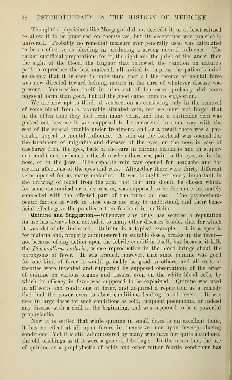 Thoughtful physicians like Morgagni did not accredit it, or at least refused to allow it to be practiced on themselves, but its acceptance was practically universal. Probably no remedial measure ever generally used was calculated to be so effective as bleeding in producing a strong mental influence. The rather sacrificial preparations for it, the sight and the prick of the lancet, then the sight of the blood, the languor that followed, the reaction on nature's part to reproduce the lost material, all united to impress the patient's mind so deeply that it is easy to understand that all the reserve of mental force was now directed toward helping nature in the cure of whatever disease was present. Venesection itself in nine out of ten cases probably did more physical harm than good, but all the good came from its suggestion. We are now apt to think of venesection as consisting only in the removal of some blood from a favorably situated vein, but we must not forget that in the olden time they bled from many veins, and that a particular vein was picked out because it was supposed to be connected in some way with the seat of the special trouble under treatment, and as a result there was a par- ticular appeal to mental influence. A vein on the forehead was opened for the treatment of migraine and diseases of the eyes, on the nose in case of discharge from the eyes, back of the ears in chronic headache and in stupor- ous conditions, or beneath the chin when there was pain in the eyes, or in the nose, or in the jaws. The cephalic vein was opened for headache and for certain affections of the eyes and ears. Altogether there were thirty different veins opened for as many maladies. It was thought extremely important in the drawing of blood from the arm that that arm should be chosen which, for some anatomical or other reason, was supposed to be the more intimately connected with the affected part of the trunk or head. The psychothera- peutic factors at work in these cases are easy to understand, and their bene- ficial effects gave the practice a firm foothold in medicine. Quinine and Suggestion.—Whenever any drug has secured a reputation its use has always been extended to many other diseases besides that for which it was definitely indicated. Quinine is a typical example. It is a specific for malaria and, properly administered in suitable doses, breaks up the fever— not because of any action upon the febrile condition itself, but because it kills the Plasmodium malaria, whose reproduction in the blood brings about the paroxysms of fever. It was argued, however, that since quinine was good for one kind of fever it would probably be good in others, and all sorts of theories were invented and supported by supposed observations of the effect of quinine on various organs and tissues, even on the white blood cells, by which its efficacy in fever was supposed to be explained. Quinine was used in all sorts and conditions of fever, and acquired a reputation as a remedy that had the power even to abort conditions leading to all fevers. It was used in large doses for such conditions as cold, incipient pneumonia, or indeed any disease with a chill at the beginning, and was supposed to be a powerful prophylactic. Now it is settled that while quinine in small doses is an excellent tonic, it has no effect at all upon fevers in themselves nor upon fever-producing conditions. Yet it is still administered by many who have not quite abandoned the old teachings as if it were a general febrifuge. In the meantime, the use of quinine as a prophylactic of colds and other minor febrile conditions has