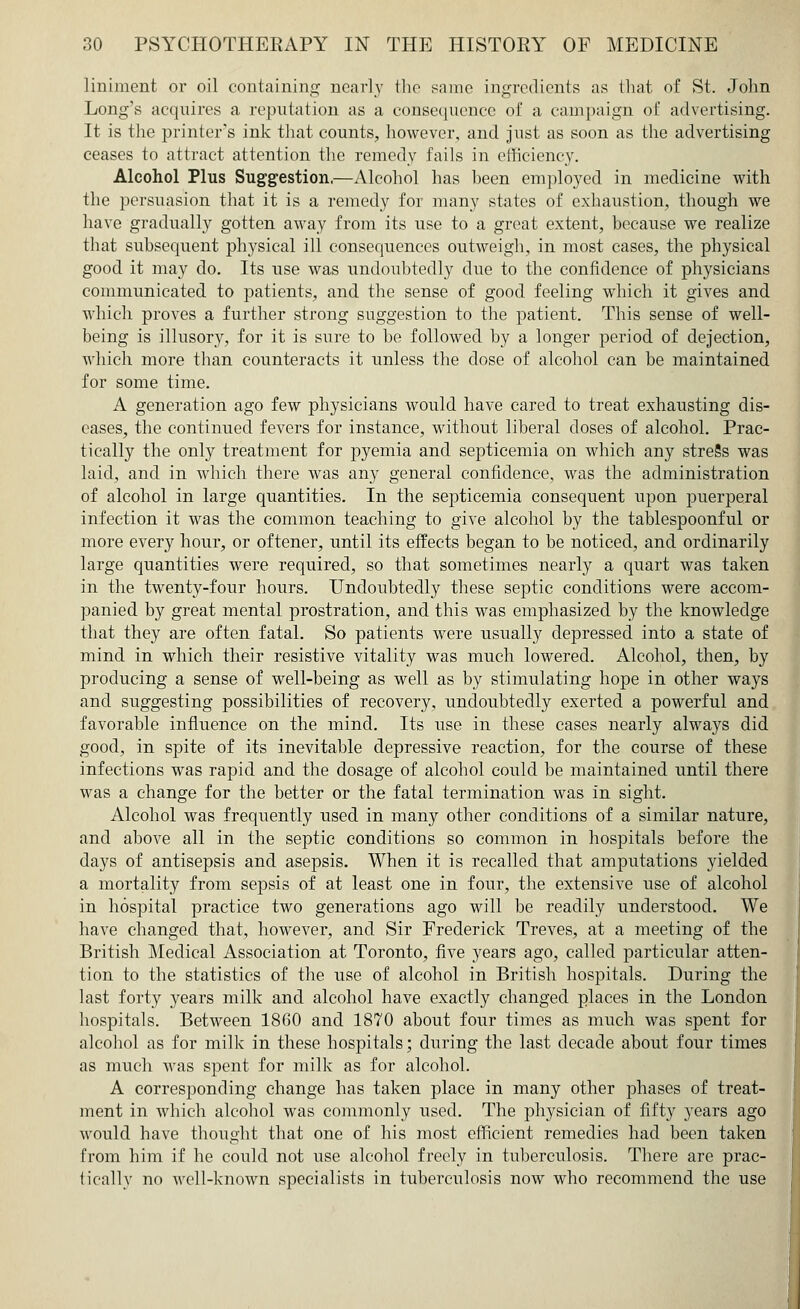 liniment or oil containing nearly the same ingredients as that of St. John Long's acquires a reputation as a consequence of a campaign of advertising. It is the printer's ink that counts, however, and just as soon as the advertising ceases to attract attention the remedy fails in efficiency. Alcohol Plus Suggestion.—Alcohol has heen employed in medicine with the persuasion that it is a remedy for many states of exhaustion, though we have gradually gotten away from its use to a great extent, because we realize that subsequent physical ill consequences outweigh, in most cases, the physical good it may do. Its use was undoubtedly due to the confidence of physicians communicated to patients, and the sense of good feeling which it gives and which proves a further strong suggestion to the patient. This sense of well- being is illusory, for it is sure to be followed by a longer period of dejection, which more than counteracts it unless the dose of alcohol can be maintained for some time. A generation ago few physicians would have cared to treat exhausting dis- eases, the continued fevers for instance, without liberal doses of alcohol. Prac- tically the only treatment for pyemia and septicemia on which any streSs was laid, and in which there was any general confidence, was the administration of alcohol in large quantities. In the septicemia consequent upon puerperal infection it was the common teaching to give alcohol by the tablespoonful or more every hour, or oftener, until its effects began to be noticed, and ordinarily large quantities were required, so that sometimes nearly a quart was taken in the twenty-four hours. Undoubtedly these septic conditions were accom- panied by great mental prostration, and this was emphasized by the knowledge that they are often fatal. So patients were usually depressed into a state of mind in which their resistive vitality was much lowered. Alcohol, then, by producing a sense of well-being as well as by stimulating hope in other ways and suggesting possibilities of recovery, undoubtedly exerted a powerful and favorable influence on the mind. Its use in these cases nearly always did good, in spite of its inevitable depressive reaction, for the course of these infections was rapid and the dosage of alcohol could be maintained until there was a change for the better or the fatal termination was in sight. Alcohol was frequently used in many other conditions of a similar nature, and above all in the septic conditions so common in hospitals before the days of antisepsis and asepsis. When it is recalled that amputations yielded a mortality from sepsis of at least one in four, the extensive use of alcohol in hospital practice two generations ago will be readily understood. We have changed that, however, and Sir Frederick Treves, at a meeting of the British Medical Association at Toronto, five years ago, called particular atten- tion to the statistics of the use of alcohol in British hospitals. During the last forty years milk and alcohol have exactly changed places in the London hospitals. Between 1860 and 1870 about four times as much was spent for alcohol as for milk in these hospitals; during the last decade about four times as much was spent for milk as for alcohol. A corresponding change has taken place in many other phases of treat- ment in which alcohol was commonly used. The physician of fifty years ago would have thought that one of his most efficient remedies had been taken from him if he could not use alcohol freely in tuberculosis. There are prac- tically no well-known specialists in tuberculosis now who recommend the use