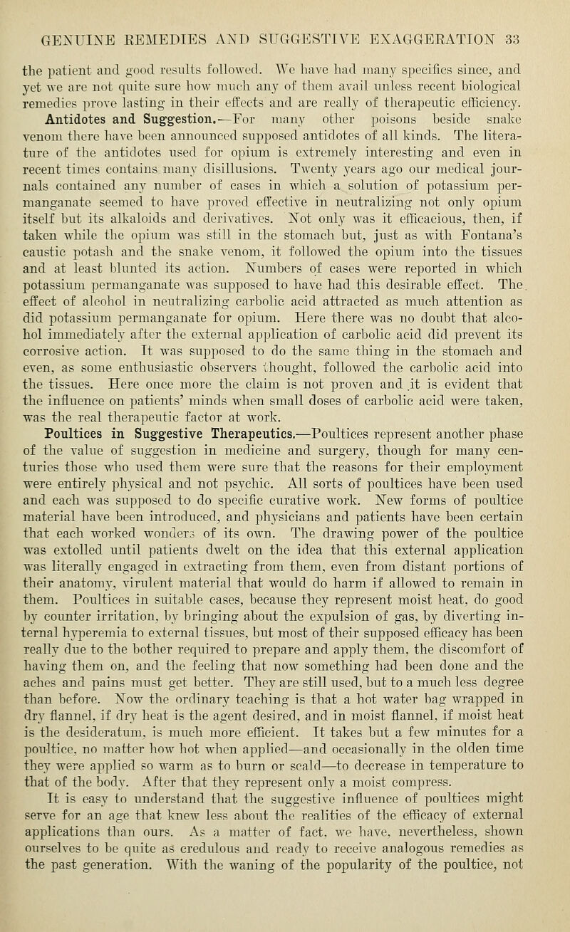 the patient and good results followed. We have had many specifics since, and yet we are not quite sure how much any of them avail unless recent biological remedies prove lasting in their effects and are really of therapeutic efficiency. Antidotes and Suggestion.'—For many other poisons beside snake venom there have been announced supposed antidotes of all kinds. The litera- ture of the antidotes used for opium is extremely interesting and even in recent times contains many disillusions. Twenty years ago our medical jour- nals contained any number of cases in which a solution of potassium per- manganate seemed to have proved effective in neutralizing not only opium itself but its alkaloids and derivatives. Not only was it efficacious, then, if taken while the opium was still in the stomach but, just as with Fontana's caustic potash and the snake venom, it followed the opium into the tissues and at least blunted its action. Numbers of cases were reported in which potassium permanganate was supposed to have had this desirable effect. The. effect of alcohol in neutralizing carbolic acid attracted as much attention as did potassium permanganate for opium. Here there was no doubt that alco- hol immediately after the external application of carbolic acid did prevent its corrosive action. It was supposed to do the same thing in the stomach and even, as some enthusiastic observers thought, followed the carbolic acid into the tissues. Here once more the claim is not proven and .it is evident that the influence on patients' minds when small doses of carbolic acid were taken, was the real therapeutic factor at work. Poultices in Suggestive Therapeutics.—Poultices represent another phase of the value of suggestion in medicine and surgery, though for many cen- turies those who nsed them were sure that the reasons for their employment were entirely physical and not psychic. All sorts of poultices have been used and each was supposed to do specific curative work. New forms of poultice material have been introduced, and physicians and patients have been certain that each worked wonders of its own. The drawing power of the poultice was extolled until patients dwelt on the idea that this external application was literally engaged in extracting from them, even from distant portions of their anatomy, virulent material that would do harm if allowed to remain in them. Poultices in suitable cases, because they represent moist heat, do good by counter irritation, by bringing about the expulsion of gas, by diverting in- ternal hyperemia to external tissues, but most of their supposed efficacy has been really due to the bother required to prepare and apply them, the discomfort of having them on, and the feeling that now something had been done and the aches and pains must get better. They are still used, but to a much less degree than before. Now the ordinary teaching is that a hot water bag wrapped in dry flannel, if dry heat is the agent desired, and in moist flannel, if moist heat is the desideratum, is much more efficient. It takes but a few minutes for a poultice, no matter how hot when applied—and occasionally in the olden time they were applied so warm as to burn or scald—to decrease in temperature to that of the body. After that they represent only a moist compress. It is easy to understand that the suggestive influence of poultices might serve for an age that knew less about the realities of the efficacy of external applications than ours. As a matter of fact, we have, nevertheless, shown ourselves to be quite as credulous and ready to receive analogous remedies as the past generation. With the waning of the popularity of the poultice, not