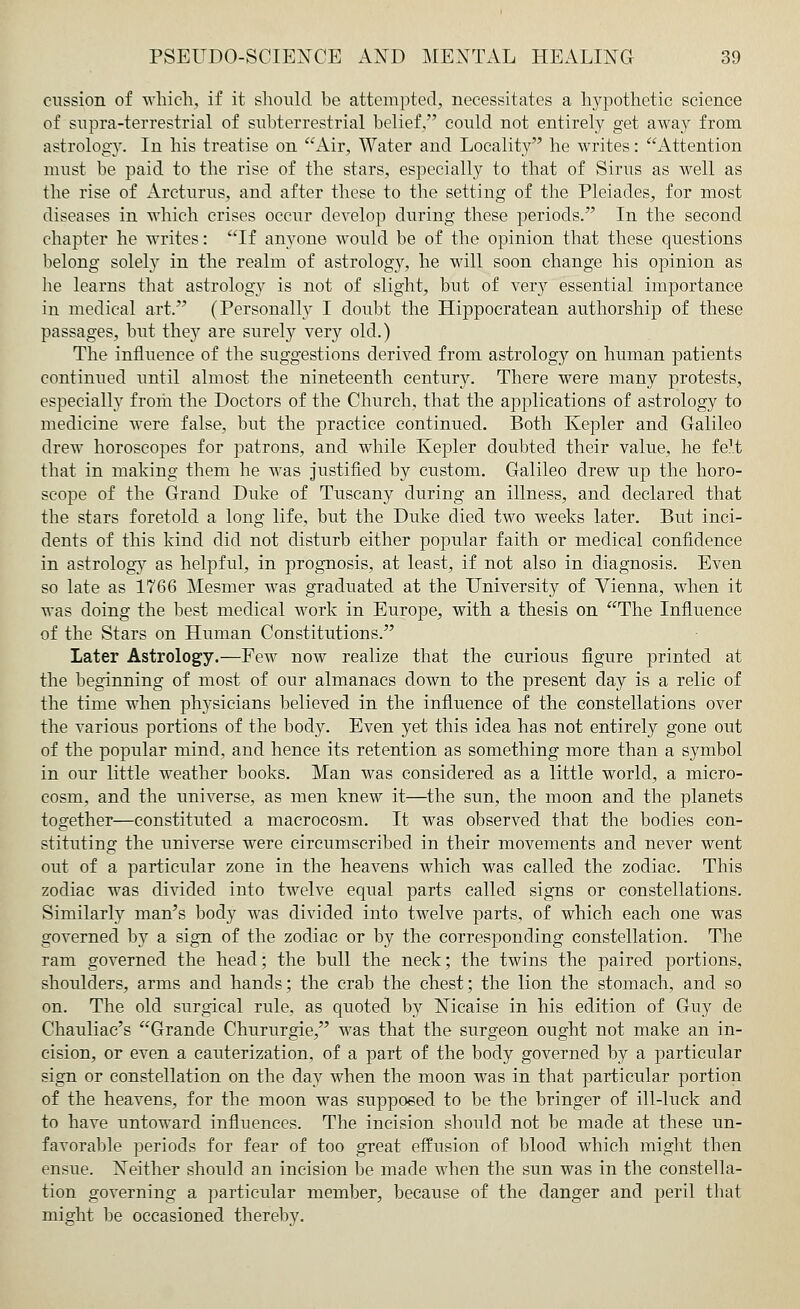 cussion of which, if it should be attempted, necessitates a hypothetic science of supra-terrestrial of suhterrestrial belief could not entirely get away from astrology. In his treatise on Air, Water and Locality he writes: Attention must be paid to the rise of the stars, especially to that of Sirus as well as the rise of Arcturus, and after these to the setting of the Pleiades, for most diseases in which crises occur develop during these periods. In the second chapter he writes: If anyone would be of the opinion that these questions belong solely in the realm of astrology, he will soon change his opinion as he learns that astrology is not of slight, but of very essential importance in medical art. (Personally I doubt the Hippocratean authorship of these passages, but they are surely very old.) The influence of the suggestions derived from astrology on human patients continued until almost the nineteenth century. There were many protests, especially frorii the Doctors of the Church, that the applications of astrology to medicine were false, but the practice continued. Both Kepler and Galileo drew horoscopes for patrons, and while Kepler doubted their value, he felt that in making them he was justified by custom. Galileo drew up the horo- scope of the Grand Duke of Tuscany during an illness, and declared that the stars foretold a long life, but the Duke died two weeks later. But inci- dents of this kind did not disturb either popular faith or medical confidence in astrology as helpful, in prognosis, at least, if not also in diagnosis. Even so late as 1766 Mesmer was graduated at the University of Vienna, when it was doing the best medical work in Europe, with a thesis on The Influence of the Stars on Human Constitutions. Later Astrology.—Few now realize that the curious figure printed at the beginning of most of our almanacs down to the present day is a relic of the time when physicians believed in the influence of the constellations over the various portions of the body. Even yet this idea has not entirely gone out of the popular mind, and hence its retention as something more than a symbol in our little weather books. Man was considered as a little world, a micro- cosm, and the universe, as men knew it—the sun, the moon and the planets together—constituted a macrocosm. It was observed that the bodies con- stituting the universe were circumscribed in their movements and never went out of a particular zone in the heavens which was called the zodiac. This zodiac was divided into twelve equal parts called signs or constellations. Similarly man's body was divided into twelve parts, of which each one was governed by a sign of the zodiac or by the corresponding constellation. The ram governed the head; the bull the neck; the twins the paired portions, shoulders, arms and hands; the crab the chest; the lion the stomach, and so on. The old surgical rule, as quoted by Nicaise in his edition of Guy de Chauliac's Grande Chururgie, was that the surgeon ought not make an in- cision, or even a cauterization, of a part of the body governed by a particular sign or constellation on the day when the moon was in that particular portion of the heavens, for the moon was supposed to be the bringer of ill-luck and to have untoward influences. The incision should not be made at these un- favorable periods for fear of too great effusion of blood which might tben ensue. Neither should an incision be made when the sun was in the constella- tion governing a particular member, because of the danger and peril that might be occasioned thereby.