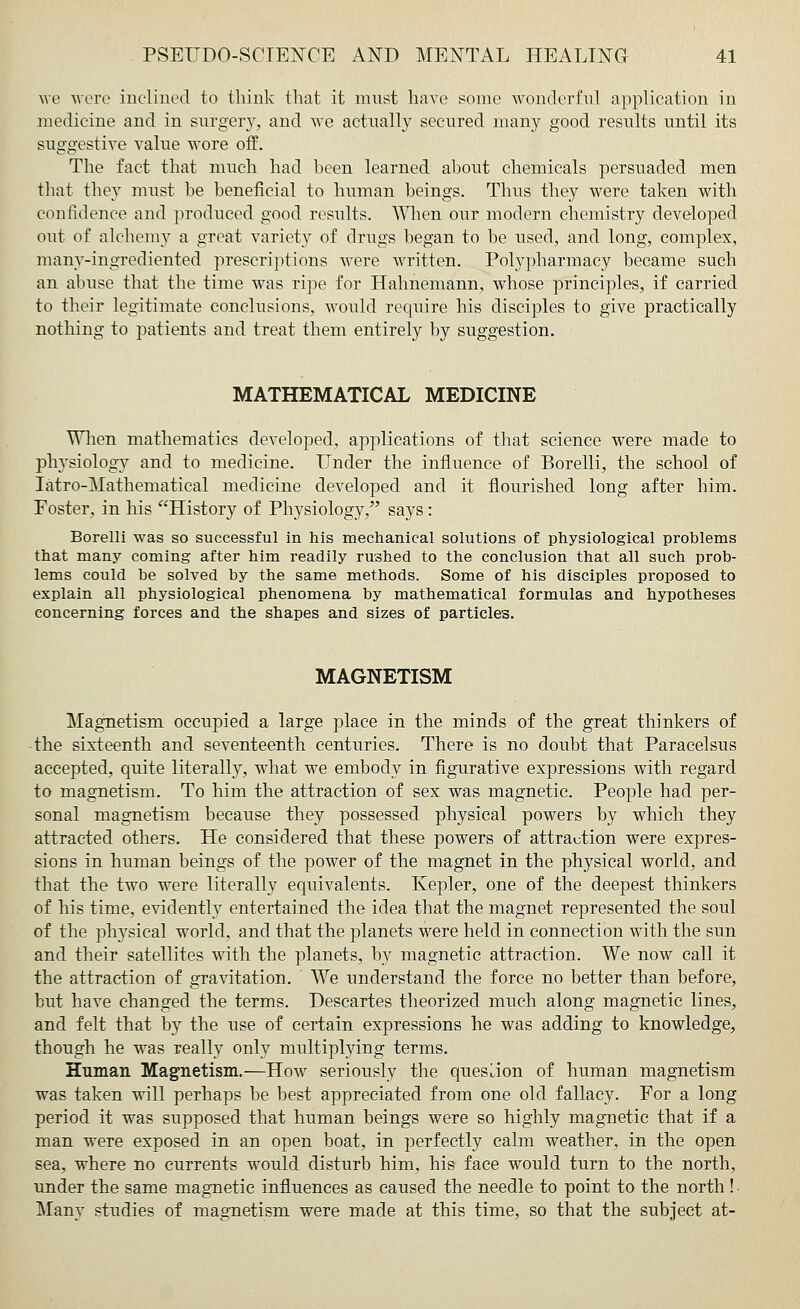 we wore inclined to think that it must have some wonderful application in medicine and in surgery, and we actually secured many good results until its suggestive value wore off. The fact that much had been learned about chemicals persuaded men that they must be beneficial to human beings. Thus they were taken with confidence and produced good results. When our modern chemistry developed out of alchemy a great variet}^ of drugs began to be used, and long, complex, manv-ingrediented prescriptions were written. Polypharmacy became such an abuse that the time was ripe for Hahnemann, whose principles, if carried to their legitimate conclusions, would require his disciples to give practically nothing to patients and treat them entirely by suggestion. MATHEMATICAL MEDICINE When mathematics developed, applications of that science were made to physiology and to medicine. Under the influence of Borelli, the school of Iatro-Mathematical medicine developed and it flourished long after him. Foster, in his History of Physiology, says: Borelli was so successful in his mechanical solutions of physiological problems that many coming after him readily rushed to the conclusion that all such prob- lems could be solved by the same methods. Some of his disciples proposed to explain all physiological phenomena by mathematical formulas and hypotheses concerning forces and the shapes and sizes of particles. MAGNETISM Magnetism occupied a large place in the minds of the great thinkers of the sixteenth and seventeenth centuries. There is no doubt that Paracelsus accepted, quite literally, what we embody in figurative expressions with regard to magnetism. To him the attraction of sex was magnetic. People had per- sonal magnetism because they possessed physical powers by which they attracted others. He considered that these powers of attraction were expres- sions in human beings of the power of the magnet in the physical world, and that the two were literally equivalents. Kepler, one of the deepest thinkers of his time, evidently entertained the idea that the magnet represented the soul of the physical world, and that the planets were held in connection with the sun and their satellites with the planets, by magnetic attraction. We now call it the attraction of gravitation. We understand the force no better than before, but have changed the terms. Descartes theorized much along magnetic lines, and felt that by the use of certain expressions he was adding to knowledge, though he was really only multiplying terms. Human Magnetism.—How seriously the question of human magnetism was taken will perhaps be best appreciated from one old fallacy. For a long period it was supposed that human beings were so highly magnetic that if a man were exposed in an open boat, in perfectly calm weather, in the open sea, where no currents would disturb him, his face would turn to the north, under the same magnetic influences as caused the needle to point to the north! Many studies of magnetism were made at this time, so that the subject at-