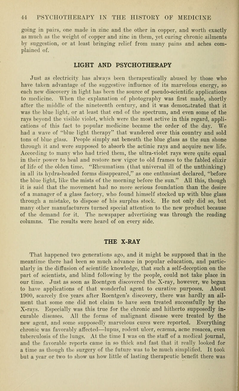 going in pairs, one made in zinc and the other in copper, and worth exactly as much as the weight of copper and zinc in them, yet curing chronic ailments by suggestion, or at least bringing relief from many pains and aches com- plained of. LIGHT AND PSYCHOTHERAPY Just as electricity has always been therapeutically abused by those who have taken advantage of the suggestive influence of its marvelous energy, so each new discovery in light has been the source of pseudo-scientific applications to medicine. When the explanation of photography was first made, shortly after the middle of the nineteenth century, and it was demonstrated that it was the blue light, or at least that end of the spectrum, and even some of the rays beyond the visible violet, which were the most active in this regard, appli- cations of this fact to popular medicine became the order of the day. We had a wave of blue light therapy that wandered over this country and sold tons of blue glass. People simply sat beneath the blue glass as the sun shone through it and were supposed to absorb the actinic rays and acquire new life. According to many who had tried them, the ultra-violet rays were quite equal in their power to heal and restore new vigor to old frames to the fabled elixir of life of the olden time. Rheumatism (that universal ill of the unthinking) in all its hydra-headed forms disappeared, as one enthusiast declared, before the blue light, like the mists of the morning before the sun. All this, though it is said that the movement had no more serious foundation than the desire of a manager of a glass factory, who found himself stocked up with blue glass through a mistake, to dispose of his surplus stock. He not only did so, but many other manufacturers turned special attention to the new product because of the demand for it. The newspaper advertising was through the reading columns. The results were heard of on every side. THE X-RAY That happened two generations ago, and it might be supposed that in the meantime there had been so much advance in popular education, and partic- ularly in the diffusion of scientific knowledge, that such a self-deception on the part of scientists, and blind following by the people, could not take place in our time. Just as soon as Roentgen discovered the X-ray, however, we began to have applications of that wonderful agent to curative purposes. About 1900, scarcely five years after Roentgen's discovery, there was hardly an ail- ment that some one did not claim to have seen treated successfully by the X-rays. Especially was this true for the chronic and hitherto supposedly in- curable diseases. All the forms of malignant disease were treated by the new agent, and some supposedly marvelous cures were reported. Everything chronic was favorably affected—lupus, rodent ulcer, eczema, acne rosacea, even tuberculosis of the lungs. At the time I was on the staff of a medical journal, and the favorable reports came in so thick and fast that it really looked for a time as though the surgery of the future was to be much simplified. It took but a year or two to show us how little of lasting therapeutic benefit there was