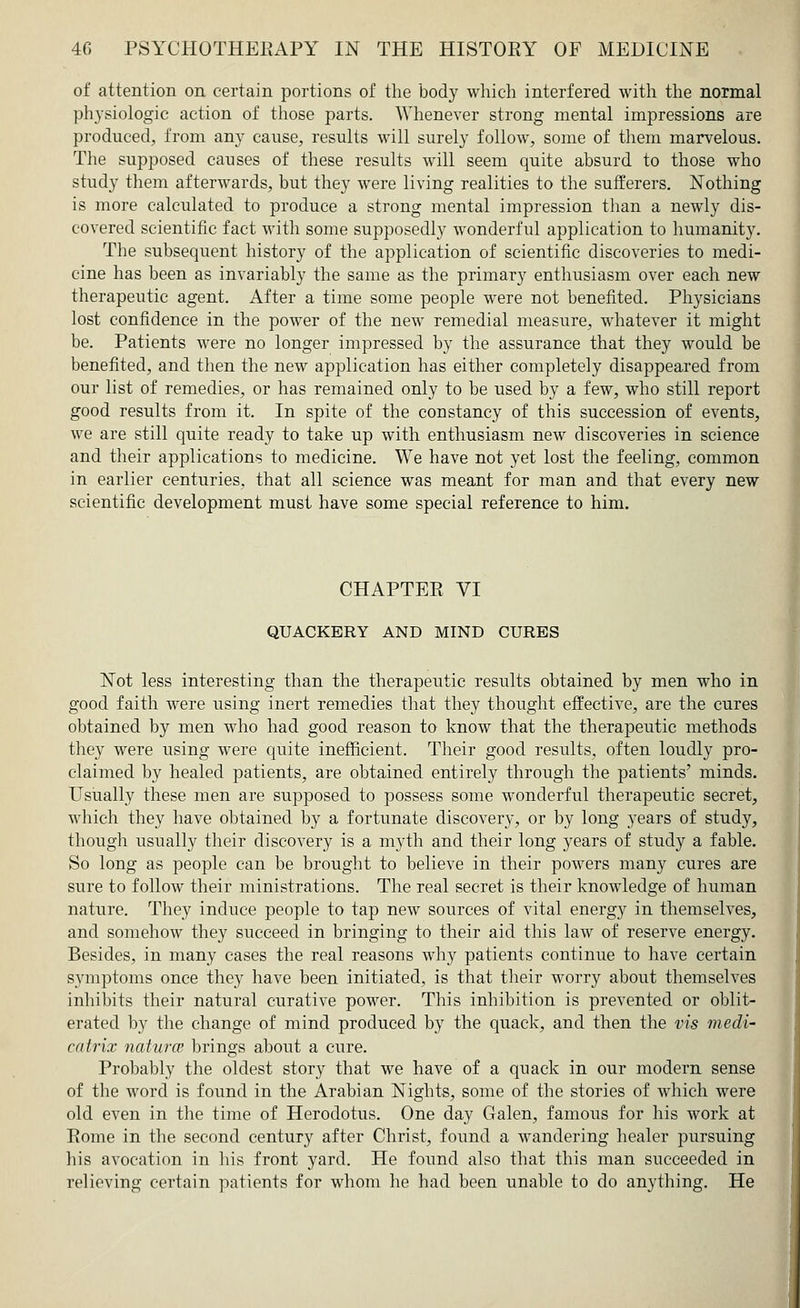 of attention on certain portions of the body which interfered with the normal physiologic action of those parts. Whenever strong mental impressions are produced, from any cause, results will surely follow, some of them marvelous. The supposed causes of these results will seem quite absurd to those who study them afterwards, but they were living realities to the sufferers. Nothing is more calculated to produce a strong mental impression than a newly dis- covered scientific fact with some supposedly wonderful application to humanity. The subsequent history of the application of scientific discoveries to medi- cine has been as invariably the same as the primary enthusiasm over each new therapeutic agent. After a time some people were not benefited. Physicians lost confidence in the power of the new remedial measure, whatever it might be. Patients were no longer impressed by the assurance that they would be benefited, and then the new application has either completely disappeared from our list of remedies, or has remained only to be used by a few, who still report good results from it. In spite of the constancy of this succession of events, we are still quite ready to take up with enthusiasm new discoveries in science and their applications to medicine. We have not yet lost the feeling, common in earlier centuries, that all science was meant for man and that every new scientific development must have some special reference to him. CHAPTER VI QUACKERY AND MIND CURES Not less interesting than the therapeutic results obtained by men who in good faith were using inert remedies that they thought effective, are the cures obtained by men who had good reason to know that the therapeutic methods they were using were quite inefficient. Their good results, often loudly pro- claimed by healed patients, are obtained entirely through the patients' minds. Usually these men are supposed to possess some wonderful therapeutic secret, which they have obtained by a fortunate discovery, or by long years of study, though usually their discovery is a myth and their long years of study a fable. So long as people can be brought to believe in their powers many cures are sure to follow their ministrations. The real secret is their knowledge of human nature. They induce people to tap new sources of vital energy in themselves, and somehow they succeed in bringing to their aid this law of reserve energy. Besides, in many cases the real reasons why patients continue to have certain symptoms once they have been initiated, is that their worry about themselves inhibits their natural curative power. This inhibition is prevented or oblit- erated by the change of mind produced by the quack, and then the vis medi- co trix naturce brings about a cure. Probably the oldest story that we have of a quack in our modern sense of the word is found in the Arabian Nights, some of the stories of which were old even in the time of Herodotus. One day Galen, famous for his work at Rome in the second century after Christ, found a wandering healer pursuing his avocation in his front yard. He found also that this man succeeded in relieving certain patients for whom he had been unable to do anything. He