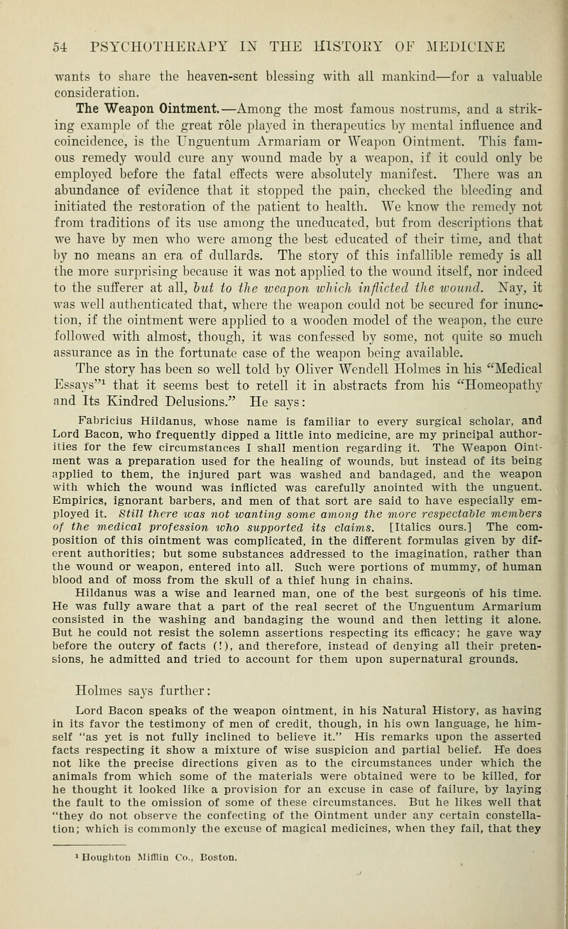 wants to share the heaven-sent blessing with all mankind—for a valuable consideration. The Weapon Ointment.—Among the most famous nostrums, and a strik- ing example of the great role played in therapeutics by mental influence and coincidence, is the Unguentum Armariam or Weapon Ointment. This fam- ous remedy would cure any wound made by a weapon, if it could only be employed before the fatal effects were absolutely manifest. There was an abundance of evidence that it stopped the pain, checked the bleeding and initiated the restoration of the patient to health. We know the remedy not from traditions of its use among the uneducated, but from descriptions that we have by men who were among the best educated of their time, and that by no means an era of dullards. The story of this infallible remedy is all the more surprising because it was not applied to the wound itself, nor indeed to the sufferer at all, but to the weapon which inflicted the wound. Nay, it was well authenticated that, where the weapon could not be secured for inunc- tion, if the ointment were applied to a wooden model of the weapon, the cure followed with almost, though, it was confessed by some, not quite so much assurance as in the fortunate case of the weapon being available. The story has been so well told by Oliver Wendell Holmes in his Medical Essays1 that it seems best to retell it in abstracts from his Homeopathy and Its Kindred Delusions. He says: Fabricius Hildanus, whose name is familiar to every surgical scholar, and Lord Bacon, who frequently dipped a little into medicine, are my principal author- ities for the few circumstances I shall mention regarding it. The Weapon Oint- ment was a preparation used for the healing of wounds, but instead of its being applied to them, the injured part was washed and bandaged, and the weapon with which the wound was inflicted was carefully anointed with the unguent. Empirics, ignorant barbers, and men of that sort are said to have especially em- ployed it. Still there was not wanting some among the more respectable members of the medical profession who supported its claims. [Italics ours.] The com- position of this ointment was complicated, in the different formulas given by diff- erent authorities; but some substances addressed to the imagination, rather than the wound or weapon, entered into all. Such were portions of mummy, of human blood and of moss from the skull of a thief hung in chains. Hildanus was a wise and learned man, one of the best surgeon's of his time. He was fully aware that a part of the real secret of the Unguentum Armarium consisted in the washing and bandaging the wound and then letting it alone. But he could not resist the solemn assertions respecting its efficacy; he gave way before the outcry of facts (!), and therefore, instead of denying all their preten- sions, he admitted and tried to account for them upon supernatural grounds. Holmes says further: Lord Bacon speaks of the weapon ointment, in his Natural History, as having in its favor the testimony of men of credit, though, in his own language, he him- self as yet is not fully inclined to believe it. His remarks upon the asserted facts respecting it show a mixture of wise suspicion and partial belief. He does not like the precise directions given as to the circumstances under which the animals from which some of the materials were obtained were to be killed, for he thought it looked like a provision for an excuse in case of failure, by laying the fault to the omission of some of these circumstances. But he likes well that they do not observe the confecting of the Ointment under any certain constella- tion; which is commonly the excuse of magical medicines, when they fail, that they 'Houghton Mifllin Co., Boston.