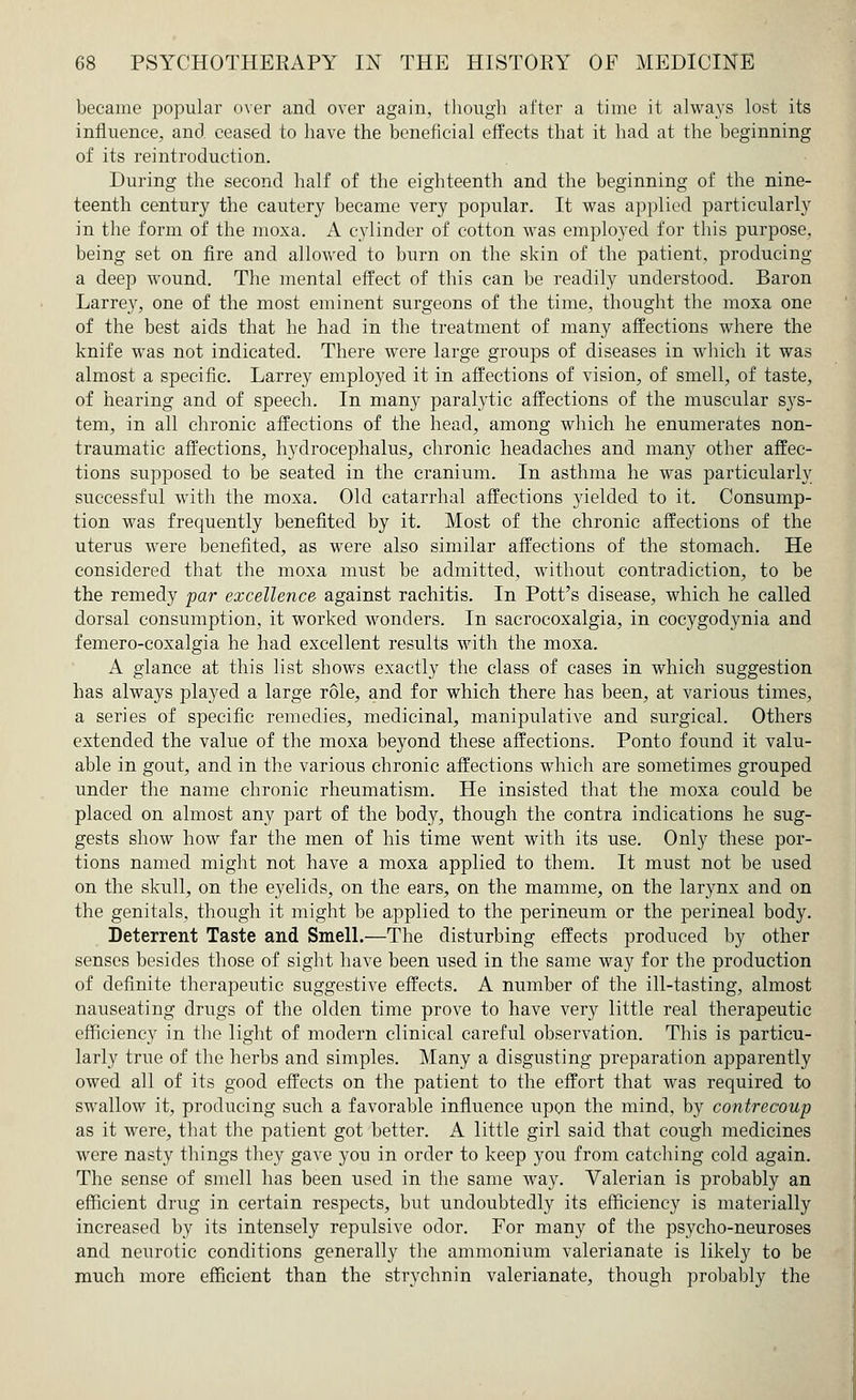 became popular over and over again, though after a time it always lost its influence, and ceased to have the beneficial effects that it had at the beginning of its reintroduction. During the second half of the eighteenth and the beginning of the nine- teenth century the cautery became very popular. It was applied particularly in the form of the moxa. A cylinder of cotton was employed for this purpose, being set on fire and allowed to burn on the skin of the patient, producing a deep wound. The mental effect of this can be readily understood. Baron Larrey, one of the most eminent surgeons of the time, thought the moxa one of the best aids that he had in the treatment of many affections where the knife was not indicated. There were large groups of diseases in which it was almost a specific. Larrey employed it in affections of vision, of smell, of taste, of hearing and of speech. In many paralytic affections of the muscular sys- tem, in all chronic affections of the head, among which he enumerates non- traumatic affections, hydrocephalus, chronic headaches and many other affec- tions supposed to be seated in the cranium. In asthma he was particularly successful with the moxa. Old catarrhal affections yielded to it. Consump- tion was frequently benefited by it. Most of the chronic affections of the uterus were benefited, as were also similar affections of the stomach. He considered that the moxa must be admitted, without contradiction, to be the remedy par excellence against rachitis. In Pott's disease, which he called dorsal consumption, it worked wonders. In sacrocoxalgia, in cocygodynia and femero-coxalgia he had excellent results with the moxa. A glance at this list shows exactly the class of cases in which suggestion has always played a large role, and for which there has been, at various times, a series of specific remedies, medicinal, manipulative and surgical. Others extended the value of the moxa beyond these affections. Ponto found it valu- able in gout, and in the various chronic affections which are sometimes grouped under the name chronic rheumatism. He insisted that the moxa could be placed on almost any part of the body, though the contra indications he sug- gests show how far the men of his time went with its use. Only these por- tions named might not have a moxa applied to them. It must not be used on the skull, on the eyelids, on the ears, on the mamme, on the larynx and on the genitals, though it might be applied to the perineum or the perineal body. Deterrent Taste and Smell.—The disturbing effects produced by other senses besides those of sight have been used in the same way for the production of definite therapeutic suggestive effects. A number of the ill-tasting, almost nauseating drugs of the olden time prove to have very little real therapeutic efficiency in the light of modern clinical careful observation. This is particu- larly true of the herbs and simples. Many a disgusting preparation apparently owed all of its good effects on the patient to the effort that was required to swallow it, producing such a favorable influence upon the mind, by contrecoup as it were, that the patient got better. A little girl said that cough medicines were nasty things they gave you in order to keep you from catching cold again. The sense of smell has been used in the same way. Valerian is probably an efficient drug in certain respects, but undoubtedly its efficiency is materially increased by its intensely repulsive odor. For many of the psycho-neuroses and neurotic conditions generally the ammonium valerianate is likely to be much more efficient than the strychnin valerianate, though probably the