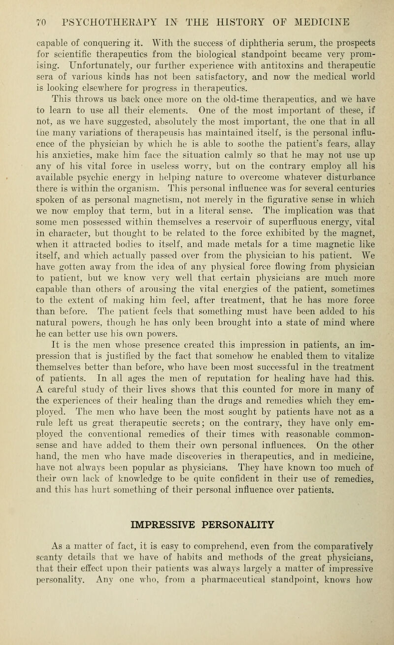 capable of conquering it. With the success of diphtheria serum, the prospects for scientific therapeutics from the biological standpoint became very prom- ising. Unfortunately, our further experience with antitoxins and therapeutic sera of various kinds has not been satisfactory, and now the medical world is looking elsewhere for progress in tberapeutics. This throws us back once more on the old-time therapeutics, and we have to learn to use all their elements. One of the most important of these, if not, as we have suggested, absolutely the most important, the one that in all the many variations of therapeusis has maintained itself, is the personal influ- ence of the physician by which he is able to soothe the patient's fears, allay his anxieties, make him face the situation calmly so that he may not use up any of his vital force in useless worry, but on the contrary employ all his available psychic energy in helping nature to overcome whatever disturbance there is within the organism. This personal influence was for several centuries spoken of as personal magnetism, not merely in the figurative sense in which we now employ that term, but in a literal sense. The implication was that some men possessed within themselves a reservoir of superfluous energy, vital in character, but thought to be related to the force exhibited by the magnet, when it attracted bodies to itself, and made metals for a time magnetic like itself, and which actually passed over from the physician to his patient. We have gotten away from the idea of any physical force flowing from physician to patient, but we know very well that certain physicians are much more capable than others of arousing the vital energies of the patient, sometimes to the extent of making him feel, after treatment, that he has more force than before. The patient feels that something must have been added to his natural powers, though he has only been brought into a state of mind where he can better use his own powers. It is the men whose presence created this impression in patients, an im- pression that is justified by the fact that somehow he enabled them to vitalize themselves better than before, who have been most successful in the treatment of patients. In all ages the men of reputation for healing have had this. A careful study of their lives shows that this counted for more in many of the experiences of their healing than the drugs and remedies which they em- ployed. The men who have been the most sought by patients have not as a rule left us great therapeutic secrets; on the contrary, they have only em- ployed the conventional remedies of their times with reasonable common- sense and have added to them their own personal influences. On the other hand, the men who have made discoveries in therapeutics, and in medicine, have not always been popular as physicians. They have known too much of their own lack of knowledge to be quite confident in their use of remedies, and this has hurt something of their personal influence over patients. IMPRESSIVE PERSONALITY As a matter of fact, it is easy to comprehend, even from the comparatively scanty details that we have of habits and methods of the great physicians, that their effect upon their patients was always largely a matter of impressive personality. Any one who, from a pharmaceutical standpoint, knows how