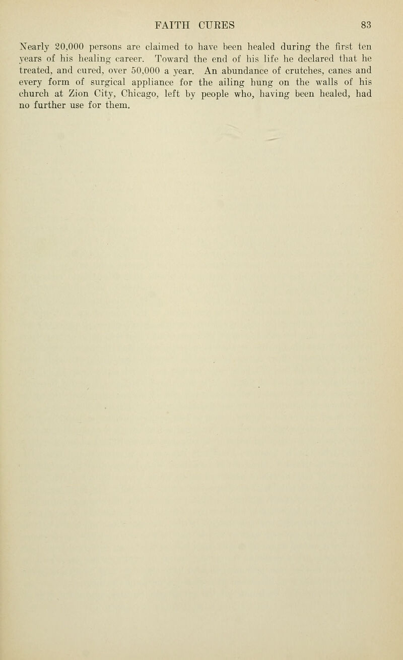 Xearly 20,000 persons are claimed to have been healed during the first ten years of his healing career. Toward the end of his life he declared that he treated, and cured, over 50,000 a year. An abundance of crutches, canes and every form of surgical appliance for the ailing hung on the walls of his church at Zion City, Chicago, left by people who, having been healed, had no further use for them.