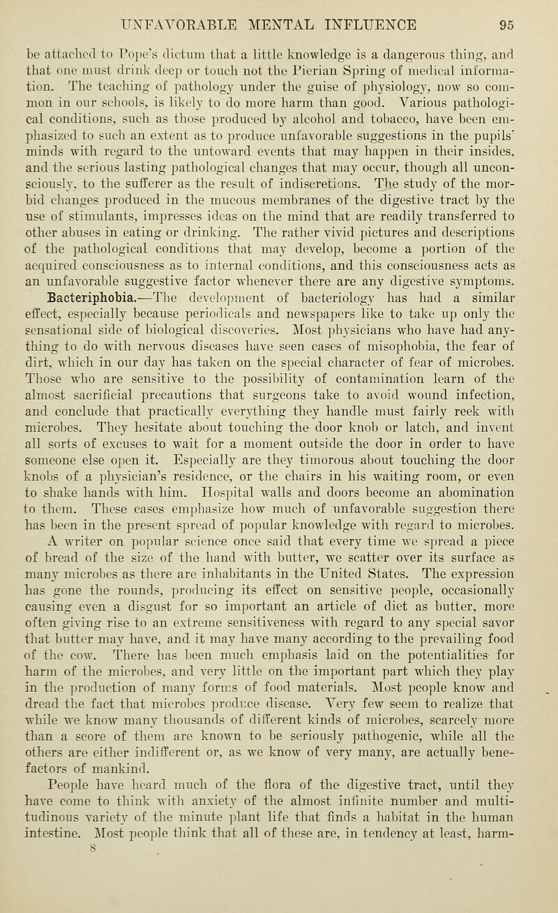 be attached to Pope's dictum that a little knowledge is a dangerous thing, and that one must drink deep or touch not the Pierian Spring of medical informa- tion. The teaching of pathology under the guise of physiology, now so com- mon in our schools, is likely to do more harm than good. Various pathologi- cal conditions, such as those produced by alcohol and tobacco, have been em- phasized to such an extent as to produce unfavorable suggestions in the pupils* minds with regard to the untoward events that may happen in their insides, and the serious lasting pathological changes that may occur, though all uncon- sciously, to the sufferer as the result of indiscretions. The study of the mor- bid changes produced in the mucous membranes of the digestive tract by the use of stimulants, impresses ideas on the mind that are readily transferred to other abuses in eating or drinking. The rather vivid pictures and descriptions of the pathological conditions that may develop, become a portion of the acquired consciousness as to internal conditions, and this consciousness acts as an unfavorable suggestive factor whenever there are any digestive symptoms. Bacteriphobia.—The development of bacteriology has had a similar effect, especially because periodicals and newspapers like to take up onky the sensational side of biological discoveries. Most physicians who have had any- thing to do with nervous diseases have seen cases of misophobia, the fear of dirt, which in our day has taken on the special character of fear of microbes. Those who are sensitive to the possibility of contamination learn of the almost sacrificial precautions that surgeons take to avoid wound infection, and conclude that practically everything they handle must fairly reek with microbes. They hesitate about touching the door knob or latch, and invent all sorts of excuses to wait for a moment outside the door in order to have someone else open it. Especially are they timorous about touching the door knobs of a physician's residence, or the chairs in his waiting room, or even to shake hands with him. Hospital walls and doors become an abomination to them. These cases emphasize how much of unfavorable suggestion there has been in the present spread of popular knowledge with regard to microbes. A writer on popular science once said that every time we spread a piece of bread of the size of the hand with butter, we scatter over its surface as many microbes as there are inhabitants in the United States. The expression has gone the rounds, producing its effect on sensitive people, occasionally causing even a disgust for so important an article of diet as butter, more often giving rise to an extreme sensitiveness with regard to any special savor that butter may have, and it may have many according to the prevailing food of the cow. There has been much emphasis laid on the potentialities- for harm of the microbes, and very little on the important part which they play in the production of many forms of food materials. Most people know and dread the fact that microbes produce disease. Very few seem to realize that while we know many thousands of different kinds of microbes, scarcely more than a score of them are known to be seriously pathogenic, while all the others are either indifferent or, as we know of very many, are actually bene- factors of mankind. People have heard much of the flora of the digestive tract, until they have come to think with anxiety of the almost infinite number and multi- tudinous variety of the minute plant life that finds a habitat in the human intestine. Most people think that all of these are, in tendency at least, harm-