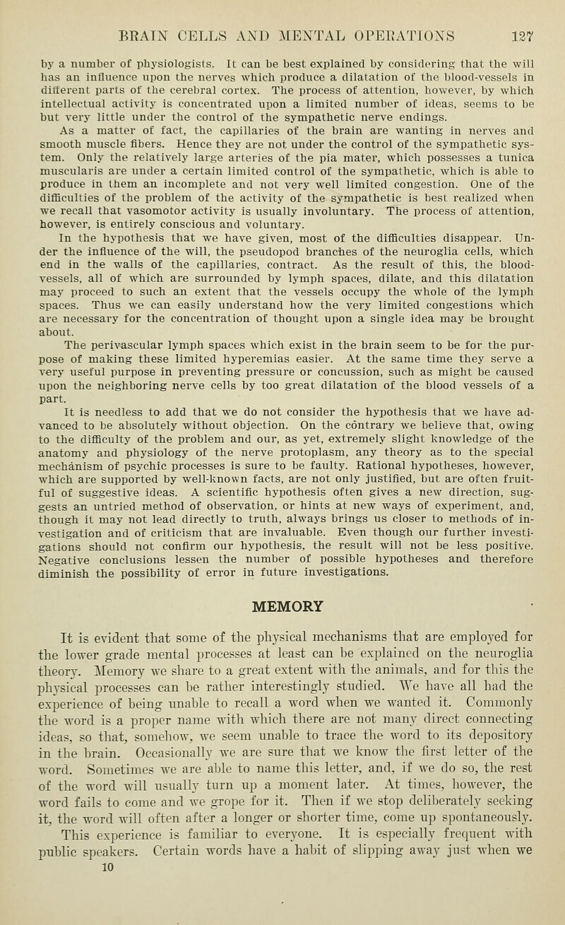 by a number of physiologists. It can be best explained by considering that the will has an influence upon the nerves which produce a dilatation of the blood-vessels in different parts of the cerebral cortex. The process of attention, however, by which intellectual activity is concentrated upon a limited number of ideas, seems to be but very little under the control of the sympathetic nerve endings. As a matter of fact, the capillaries of the brain are wanting in nerves and smooth muscle fibers. Hence they are not under the control of the sympathetic sys- tem. Only the relatively large arteries of the pia mater, which possesses a tunica muscularis are under a certain limited control of the sympathetic, which is able to produce in them an incomplete and not very well limited congestion. One of the difficulties of the problem of the activity of the sympathetic is best realized when we recall that vasomotor activity is usually involuntary. The process of attention, however, is entirely conscious and voluntary. In the hypothesis that we have given, most of the difficulties disappear. Un- der the influence of the will, the pseudopod branches of the neuroglia cells, which end in the walls of the capillaries, contract. As the result of this, the blood- vessels, all of which are surrounded by lymph spaces, dilate, and this dilatation may proceed to such an extent that the vessels occupy the whole of the lymph spaces. Thus we can easily understand how the very limited congestions which are necessary for the concentration of thought upon a single idea may be brought about. The perivascular lymph spaces which exist in the brain seem to be for the pur- pose of making these limited hyperemias easier. At the same time they serve a very useful purpose in preventing pressure or concussion, such as might be caused upon the neighboring nerve cells by too great dilatation of the blood vessels of a part. It is needless to add that we do not consider the hypothesis that we have ad- vanced to be absolutely without objection. On the contrary we believe that, owing to the difficulty of the problem and our, as yet, extremely slight knowledge of the anatomy and physiology of the nerve protoplasm, any theory as to the special mechanism of psychic processes is sure to be faulty. Rational hypotheses, however, which are supported by well-known facts, are not only justified, but are often fruit- ful of suggestive ideas. A scientific hypothesis often gives a new direction, sug- gests an untried method of observation, or hints at new ways of experiment, and, though it may not lead directly to truth, always brings us closer to methods of in- vestigation and of criticism that are invaluable. Even though our further investi- gations should not confirm our hypothesis, the result will not be less positive. Negative conclusions lessen the number of possible hypotheses and therefore diminish the possibility of error in future investigations. MEMORY It is evident that some of the physical mechanisms that are employed for the lower grade mental processes at least can be explained on the neuroglia theory. Memory we share to a great extent with the animals, and for this the physical processes can be rather interestingly studied. We have all had the experience of being unable to recall a word when we wanted it. Commonly the word is a proper name with which there are not many direct connecting ideas, so that, somehow, we seem unable to trace the word to its depository in the brain. Occasionally we are sure that we know the first letter of the word. Sometimes we are able to name this letter, and, if we do so, the rest of the word will usually turn up a moment later. At times, however, the word fails to come and we grope for it. Then if we stop deliberately seeking it, the word will often after a longer or shorter time, come up spontaneously. This experience is familiar to everyone. It is especially frequent with public speakers. Certain words have a habit of slipping away just when we 10