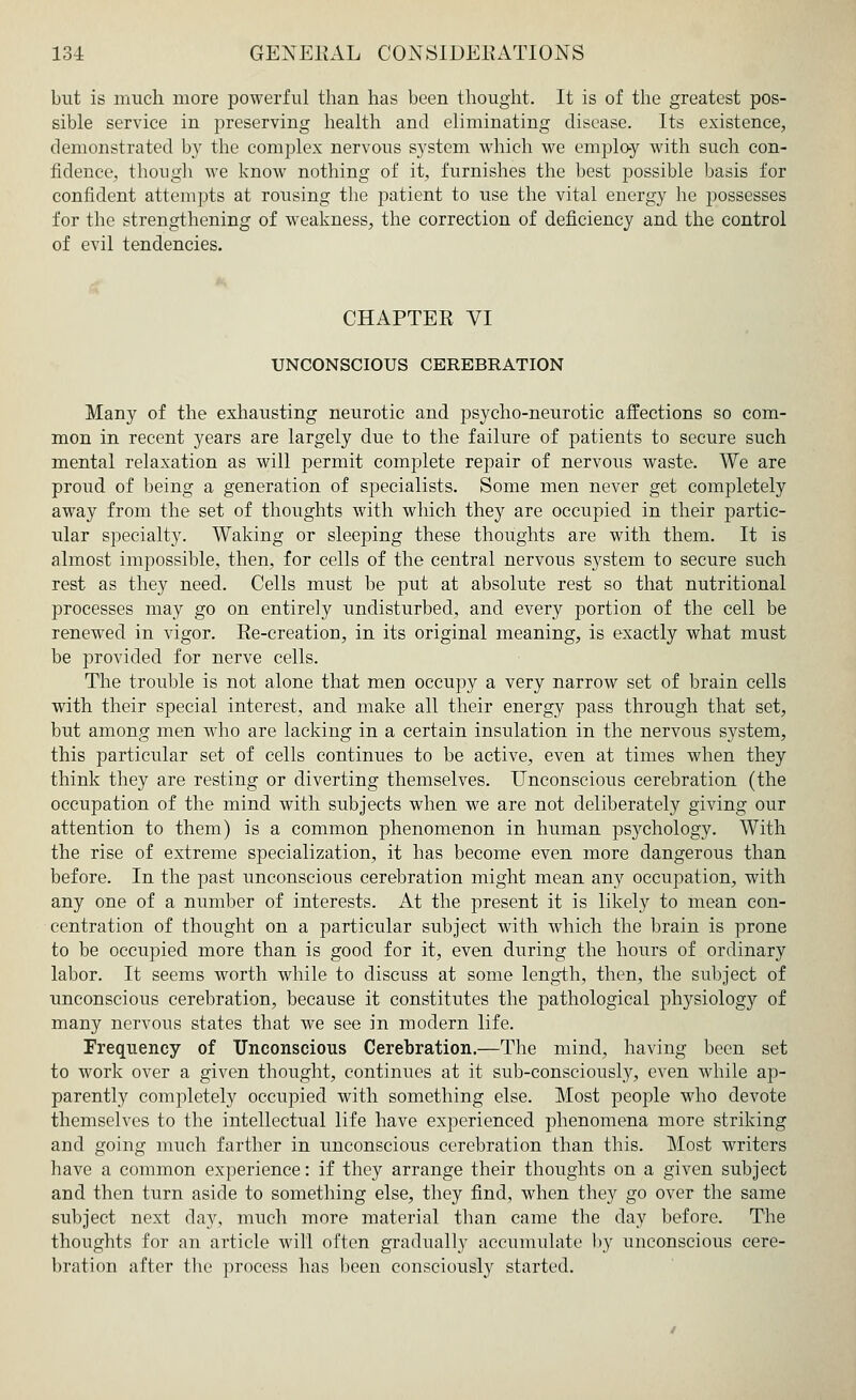 but is much more powerful than has been thought. It is of the greatest pos- sible service in preserving health and eliminating disease. Its existence, demonstrated by the complex nervous system which we employ with such con- fidence, though we know nothing of it, furnishes the best possible basis for confident attempts at rousing the patient to use the vital energy he possesses for the strengthening of weakness, the correction of deficiency and the control of evil tendencies. CHAPTER VI UNCONSCIOUS CEREBRATION Many of the exhausting neurotic and psycho-neurotic affections so com- mon in recent years are largely due to the failure of patients to secure such mental relaxation as will permit complete repair of nervous waste. We are proud of being a generation of specialists. Some men never get completely away from the set of thoughts with which they are occupied in their partic- ular specialty. Waking or sleeping these thoughts are with them. It is almost impossible, then, for cells of the central nervous system to secure such rest as they need. Cells must be put at absolute rest so that nutritional processes may go on entirely undisturbed, and every portion of the cell be renewed in vigor. Re-creation, in its original meaning, is exactly what must be provided for nerve cells. The trouble is not alone that men occupy a very narrow set of brain cells with their special interest, and make all their energy pass through that set, but among men who are lacking in a certain insulation in the nervous system, this particular set of cells continues to be active, even at times when they think they are resting or diverting themselves. Unconscious cerebration (the occupation of the mind with subjects when we are not deliberately giving our attention to them) is a common phenomenon in human psychology. With the rise of extreme specialization, it has become even more dangerous than before. In the past unconscious cerebration might mean any occupation, with any one of a number of interests. At the present it is likely to mean con- centration of thought on a particular subject with which the brain is prone to be occupied more than is good for it, even during the hours of ordinary labor. It seems worth while to discuss at some length, then, the subject of unconscious cerebration, because it constitutes the pathological physiology of many nervous states that we see in modern life. Frequency of Unconscious Cerebration.—The mind, having been set to work over a given thought, continues at it sub-consciously, even while ap- parently completely occupied with something else. Most people who devote themselves to the intellectual life have experienced phenomena more striking and going much farther in unconscious cerebration than this. Most writers have a common experience: if they arrange their thoughts on a given subject and then turn aside to something else, they find, when they go over the same subject next day, much more material than came the day before. The thoughts for an article will often gradually accumulate by unconscious cere- bration after the process has been consciously started.