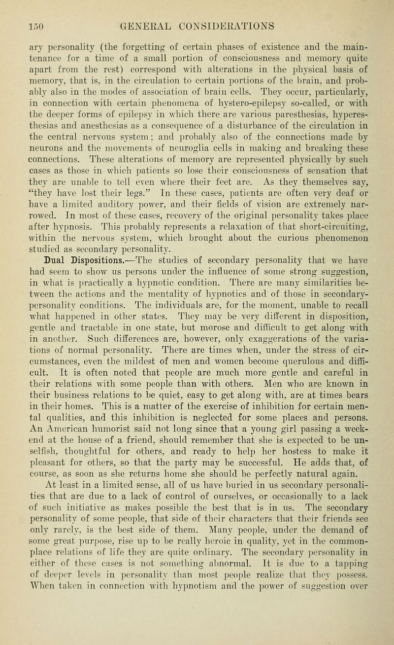 ary personality (the forgetting of certain phases of existence and the main- tenance for a time of a small portion of consciousness and memory quite apart from the rest) correspond with alterations in the physical basis of memory, that is, in the circulation to certain portions of the brain, and prob- ably also in the modes of association of brain cells. They occur, particularly, in connection with certain phenomena of hystero-epilepsy so-called, or with the deeper forms of epilepsy in which there are various paresthesias, hyperes- thesias and anesthesias as a consequence of a disturbance of the circulation in the central nervous system; and probably also of the connections made by neurons and the movements of neuroglia cells in making and breaking these connections. These alterations of memory are represented physically by such cases as those in which patients so lose their consciousness of sensation that they are unable to tell even where their feet are. As they themselves say, they have lost their legs. In these cases, patients are often very deaf or have a limited auditory power, and their fields of vision are extremely nar- rowed. In most of these cases, recovery of the original personality takes place after hypnosis. This probably represents a relaxation of that short-circuiting, within the nervous system, which brought about the curious phenomenon studied as secondary personality. Dual Dispositions.—The studies of secondary personality that we have had seem to show us persons under the influence of some strong suggestion, in what is practically a hypnotic condition. There are many similarities be- tween the actions and the mentality of hypnotics and of those in secondary- personality conditions. The individuals are, for the moment, unable to recall what happened in other states. They may be very different in disposition, gentle and tractable in one state, but morose and difficult to get along with in another. Such differences are, however, only exaggerations of the varia- tions of normal personality. There are times when, under the stress of cir- cumstances, even the mildest of men and women become querulous and diffi- cult. It is often noted that people are much more gentle and careful in their relations with some people than with others. Men who are known in their business relations to be quiet, easy to get along with, are at times bears in their homes. This is a matter of the exercise of inhibition for certain men- tal qualities, and this inhibition is neglected for some places and persons. An American humorist said not long since that a young girl passing a week- end at the house of a friend, should remember that she is expected to be un- selfish, thoughtful for others, and ready to help her hostess to make it pleasant for others, so that the party may be successful. He adds that, of course, as soon as she returns home she should be perfectly natural again. At least in a limited sense, all of us have buried in us secondary personali- ties that are due to a lack of control of ourselves, or occasionally to a lack of such initiative as makes possible the best that is in us. The secondary personality of some people, that side of their characters that their friends see only rarely, is the best side of them. Many people, under the demand of some great purpose, rise up to be really heroic in quality, yet in the common- place relations of life they are quite ordinary. The secondary personality in either of these cases is not something abnormal. It is due to a tapping of deeper levels in personality than most people realize that they possess. Wlien taken in connection with hypnotism and the power of suggestion over
