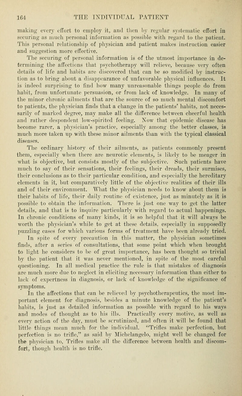 making every effort to employ it, and then by regular systematic effort in securing as much personal information as possible with regard to the patient. This personal relationship of physician and patient makes instruction easier and suggestion more effective. The securing of personal information is of the utmost importance in de- termining the affections that psychotherapy will relieve, because very often details of life and habits are discovered that can be so modified by instruc- tion as to bring about a disappearance of unfavorable physical influences. It is indeed surprising to find how many unreasonable things people do from habit, from unfortunate persuasion, or from lack of knowledge. In many of the minor chronic ailments that are the source of so much mental discomfort to patients, the physician finds that a change in the patients' habits, not neces- sarily of marked degree, may make all the difference between cheerful health and rather despondent low-spirited feeling. Now that epidemic disease has become rarer, a physician's practice, especially among the better classes, is much more taken up with these minor ailments than with the typical classical diseases. The ordinary history of their ailments, as patients commonly present them, especially when there are neurotic elements, is likely to be meager in what is objective, but consists mostly of the subjective. Such patients have much to say of their sensations, their feelings, their dreads, their surmises, their conclusions as to their particular condition, and especially the hereditary elements in it, but comparatively little of the objective realities of their ills and of their environment. What the physician needs to know about them is their habits of life, their daily routine of existence, just as minutely as it is possible to obtain the information. There is just one way to get the latter details, and that is to inquire particularly with regard to actual happenings. In chronic conditions of many kinds, it is so helpful that it will always be worth the physician's while to get at these details, especially in supposedly puzzling cases for which various forms of treatment have been already tried. In spite of every precaution in this matter, the physician sometimes finds, after a series of consultations, that some point which when brought to light he considers to be of great importance, has been thought so trivial by the patient that it was never mentioned, in spite of the most careful questioning. In all medical practice the rule is that mistakes of diagnosis are much more due to neglect in eliciting necessary information than either to lack of expertness in diagnosis, or lack of knowledge of the significance of symptoms. In the affections that can be relieved by psychotherapeutics, the most im- portant element for diagnosis, besides a minute knowledge of the patient's habits, is just as detailed information as possible with regard to his ways and modes of thought as to his ills. Practically every motive, as well as every action of the day, must be scrutinized, and often it will be found that little things mean much for the individual. Trifles make perfection, but perfection is no trifle, as said by Michelangelo, might well be changed for the physician to, Trifles make all the difference between health and discom- fort, though health is no trifle.
