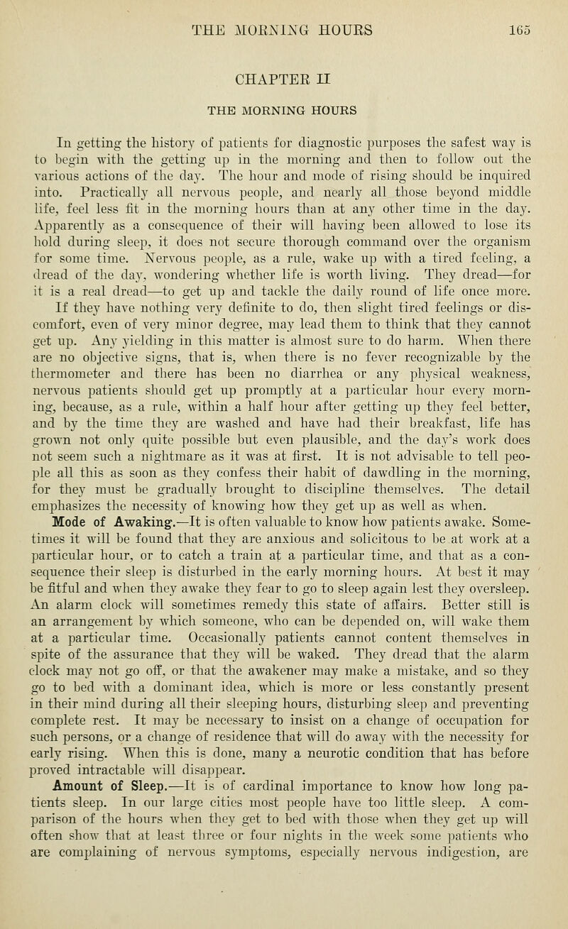 CHAPTER II THE MORNING HOURS In getting the history of patients for diagnostic purposes the safest way is to begin with the getting up in the morning and then to follow out the various actions of the day. The hour and mode of rising should be inquired into. Practically all nervous people, and nearly all those beyond middle life, feel less fit in the morning hours than at any other time in the day. Apparently as a consequence of their will having been allowed to lose its hold during sleep, it does not secure thorough command over the organism for some time. Nervous people, as a rule, wake up with a tired feeling, a dread of the day, wondering whether life is worth living. They dread—for it is a real dread—to get up and tackle the daily round of life once more. If they have nothing very definite to do, then slight tired feelings or dis- comfort, even of very minor degree, may lead them to think that they cannot get up. Any yielding in this matter is almost sure to do harm. When there are no objective signs, that is, when there is no fever recognizable by the thermometer and there has been no diarrhea or any physical weakness, nervous patients should get up promptly at a particular hour every morn- ing, because, as a rule, within a half hour after getting up they feel better, and by the time they are washed and have had their breakfast, life has grown not only quite possible but even plausible, and the day's work does not seem such a nightmare as it was at first. It is not advisable to tell peo- ple all this as soon as they confess their habit of dawdling in the morning, for they must be gradually brought to discipline themselves. The detail emphasizes the necessity of knowing how they get up as well as when. Mode of Awaking.—It is often valuable to know how patients awake. Some- times it will be found that they are anxious and solicitous to be at work at a particular hour, or to catch a train at a particular time, and that as a con- sequence their sleep is disturbed in the early morning hours. At best it may be fitful and when they awake they fear to go to sleep again lest they oversleep. An alarm clock will sometimes remedy this state of affairs. Better still is an arrangement by which someone, who can be depended on, will wake them at a particular time. Occasionally patients cannot content themselves in spite of the assurance that they will be waked. They dread that the alarm clock may not go off, or that the awakener may make a mistake, and so they go to bed with a dominant idea, which is more or less constantly present in their mind during all their sleeping hours, disturbing sleep and preventing complete rest. It may be necessary to insist on a change of occupation for such persons, or a change of residence that will do away with the necessity for early rising. When this is done, many a neurotic condition that has before proved intractable will disappear. Amount of Sleep.—It is of cardinal importance to know how long pa- tients sleep. In our large cities most people have too little sleep. A com- parison of the hours when they get to bed with those when they get up will often show that at least three or four nights in the week some patients who are complaining of nervous symptoms, especially nervous indigestion, are