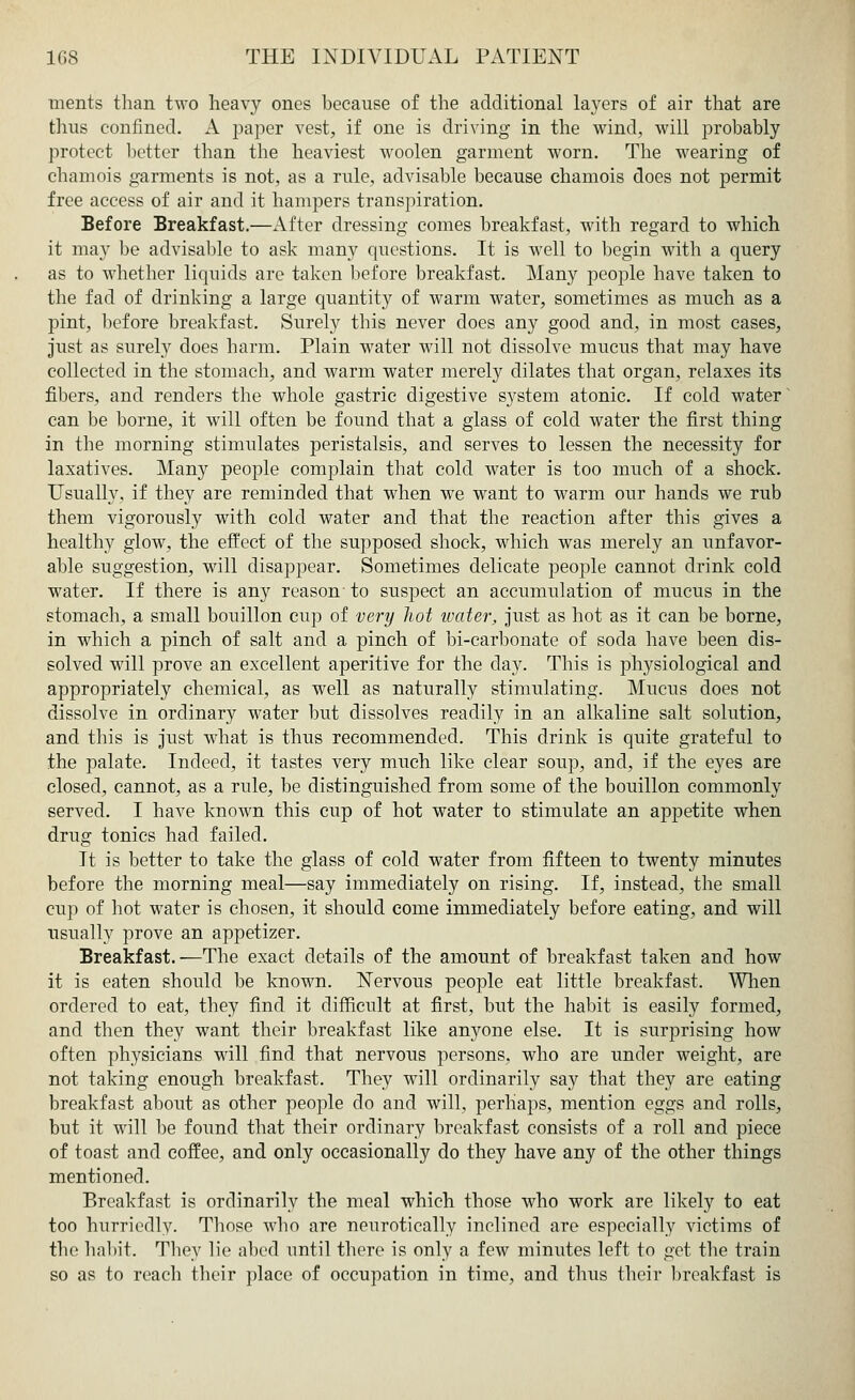 ments than two heavy ones because of the additional layers of air that are thus confined. A paper vest, if one is driving in the wind, will probably protect better than the heaviest woolen garment worn. The wearing of chamois garments is not, as a rule, advisable because chamois does not permit free access of air and it hampers transpiration. Before Breakfast.—After dressing comes breakfast, with regard to which it may be advisable to ask many questions. It is well to begin with a query as to whether liquids are taken before breakfast. Many people have taken to the fad of drinking a large quantity of warm water, sometimes as much as a pint, before breakfast. Surely this never does any good and, in most cases, just as surely does harm. Plain water will not dissolve mucus that may have collected in the stomach, and warm water merely dilates that organ, relaxes its fibers, and renders the whole gastric digestive system atonic. If cold water can be borne, it will often be found that a glass of cold water the first thing in the morning stimulates peristalsis, and serves to lessen the necessity for laxatives. Many people complain that cold water is too much of a shock. Usually, if they are reminded that when we want to warm our hands we rub them vigorously with cold water and that the reaction after this gives a healthy glow, the effect of the supposed shock, which was merely an unfavor- able suggestion, will disappear. Sometimes delicate people cannot drink cold water. If there is any reason to suspect an accumulation of mucus in the stomach, a small bouillon cup of very hot water, just as hot as it can be borne, in which a pinch of salt and a pinch of bi-carbonate of soda have been dis- solved will prove an excellent aperitive for the day. This is physiological and appropriately chemical, as well as naturally stimulating. Mucus does not dissolve in ordinary water but dissolves readily in an alkaline salt solution, and this is just what is thus recommended. This drink is quite grateful to the palate. Indeed, it tastes very much like clear soup, and, if the eyes are closed, cannot, as a rule, be distinguished from some of the bouillon commonly served. I have known this cup of hot water to stimulate an appetite when drug tonics had failed. It is better to take the glass of cold water from fifteen to twenty minutes before the morning meal—say immediately on rising. If, instead, the small cup of hot water is chosen, it should come immediately before eating, and will usually prove an appetizer. Breakfast.—The exact details of the amount of breakfast taken and how it is eaten should be known. Nervous people eat little breakfast. When ordered to eat, they find it difficult at first, but the habit is easily formed, and then they want their breakfast like anyone else. It is surprising how often physicians will find that nervous persons, who are under weight, are not taking enough breakfast. They will ordinarily say that they are eating breakfast about as other people do and will, perhaps, mention eggs and rolls, but it will be found that their ordinary breakfast consists of a roll and piece of toast and coffee, and only occasionally do they have any of the other things mentioned. Breakfast is ordinarily the meal which those who work are likely to eat too hurriedly. Those who are neurotically inclined are especially victims of the habit. They lie abed until there is only a few minutes left to get the train so as to reach their place of occupation in time, and thus their breakfast is