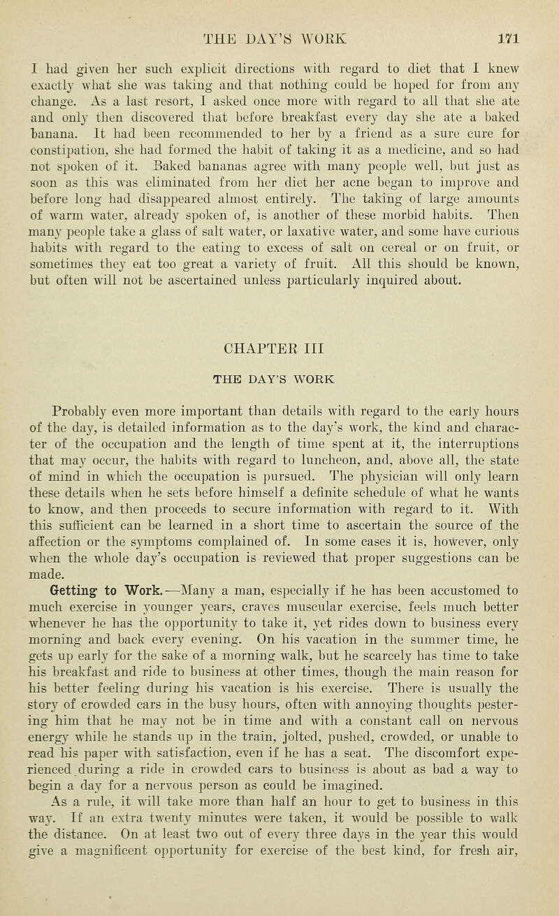 I had given her such explicit directions with regard to diet that I knew exactly what she was taking and that nothing could be hoped for from any change. As a last resort, 1 asked once more with regard to all that she ate and only then discovered that before breakfast every day she ate a baked banana. It had been recommended to her by a friend as a sure cure for constipation, she had formed the habit of taking it as a medicine, and so had not spoken of it. Baked bananas agree with many people well, but just as soon as this was eliminated from her diet her acne began to improve and before long had disappeared almost entirely. The taking of large amounts of warm water, already spoken of, is another of these morbid habits. Then many people take a glass of salt water, or laxative water, and some have curious habits with regard to the eating to excess of salt on cereal or on fruit, or sometimes they eat too great a variety of fruit. All this should be known, but often will not be ascertained unless particularly inquired about. CHAPTER III THE DAY'S WORK Probably even more important than details with regard to the early hours of the day, is detailed information as to the day's work, the kind and charac- ter of the occupation and the length of time spent at it, the interruptions that may occur, the habits with regard to luncheon, and, above all, the state of mind in which the occupation is pursued. The physician will only learn these details when he sets before himself a definite schedule of what he wants to know, and then proceeds to secure information with regard to it. With this sufficient can be learned in a short time to ascertain the source of the affection or the symptoms complained of. In some cases it is, however, only when the whole day's occupation is reviewed that proper suggestions can be made. Getting1 to Work.—Many a man, especially if he has been accustomed to much exercise in younger years, craves muscular exercise, feels much better whenever he has the opportunity to take it, yet rides down to business every morning and back every evening. On his vacation in the summer time, he gets up early for the sake of a morning walk, but he scarcely has time to take his breakfast and ride to business at other times, though the main reason for his better feeling during his vacation is his exercise. There is usually the story of crowded cars in the busy hours, often with annoying thoughts pester- ing him that he may not be in time and with a constant call on nervous energy while he stands up in the train, jolted, pushed, crowded, or unable to read his paper with satisfaction, even if he has a seat. The discomfort expe- rienced during a ride in crowded cars to business is about as bad a way to begin a day for a nervous person as could be imagined. As a rule, it will take more than half an hour to get to business in this way. If an extra twenty minutes were taken, it would be possible to walk the distance. On at least two out of every three days in the year this would give a magnificent opportunity for exercise of the best kind, for fresh air,