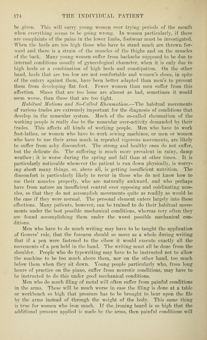 be given. This will carry young women over brying periods <»f the month when everything seems to be going wrong. In women particularly, if there are complaints of the pains in the lower limbs, footwear must be investigated. When the heels are too high those who have to stand much are thrown for- ward and there is a strain of the muscles of the thighs and on the muscles of the back. Many young women suffer from backache supposed to be due to internal conditions usually of gynecological character, when it is only due to high heels or a combination of high heels and constipation. On the other hand, heels that are too low are not comfortable and women's shoes, in spite of the outcry against them, have been better adapted than men's to prevent them from developing flat foot. Fewer women than men suffer from this affection. Shoes that are too loose are almost as bad, sometimes it would seem worse, than those that are too tight. Habitual Motions and So-Called Rheumatism.—The habitual movements of various trades are extremely important for the diagnosis of conditions that develop in the muscular system. Much of the so-called rheumatism of the working people is really due to the muscular over-activity demanded by their trades. This affects all kinds of working people. Men who have to work foot-lathes, or women who have to work sewing machines, or men or women who have to use their arms much in repeated vigorous movements, are likely to suffer from achy discomfort. The strong and healthy ones do not suffer, but the delicate do. The suffering is much more prevalent in rainy, damp weather: it is worse during the spring and fall than at other times. It is particularly noticeable whenever the patient is run clown physically, is worry- ing about many things, or, above all, is getting insufficient nutrition. The discomfort is particularly likely to recur in those who do not know how to use their muscles properly, who are naturally awkward, and who perhaps have from nature an insufficient control over opposing and coodinating mus- cles, so that they do not accomplish movements quite as readily as would be the case if they were normal. The personal element enters largely into these affections. Many patients, however, can be trained to do their habitual move- ments under the best possible mechanical conditions, whereas very often they are found accomplishing them under the worst possible mechanical con- ditions. Men who have to do much writing may have to be taught the application of Gowers' rule, that the forearm should so move as a whole during writing that if a pen were fastened to the elbow it would execute exactly all the movements of a pen held in the hand. The writing must all be done from the shoulder. People who do typewriting may have to be instructed not to allow the machine to be too much above them, nor on the other hand, too much below them when they sit down. Young people particularly who, from long hours of practice on the piano, suffer from neurotic conditions, may have to be instructed to do this under good mechanical conditions. Men who do much filing of metal will often suffer from painful conditions in the arms. These will be much worse in case the filing is done at a table or workbench so high that pressure has to be brought to bear upon the file by the arms instead of through the weight of the body. This same thing is true for women who iron much. If the ironing board is so high that the additional pressure applied is made by the arms, then painful eonditions will