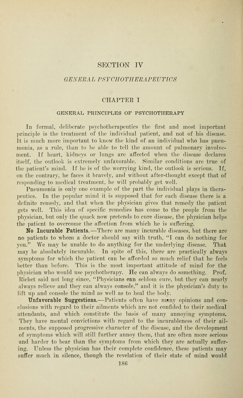 SECTION IV GENERAL PSYCHOTHERAPEUTICS CHAPTEE I GENERAL PRINCIPLES OF PSYCHOTHERAPY In formal, deliberate psychotherapeutics the first and most important principle is the treatment of the individual patient, and not of his disease. It is much more important to know the kind of an individual who has pneu- monia, as a rule, than to be able to tell the amount of pulmonary involve- ment. If heart, kidneys or lungs are affected when the disease declares itself, the outlook is extremely unfavorable. Similar conditions are true of the patient's mind. If he is of the worrying kind, the outlook is serious. If, on the contrary, he faces it bravely, and without after-thought except that of responding to medical treatment, he will probably get well. Pneumonia is only one example of the part the individual plays in thera- peutics. In the popular mind it is supposed that for each disease there is a definite remedy, and that when the physician gives that remedy the patient gets well. This idea of specific remedies has come to the people from the physician, but only the quack now pretends to cure disease, the physician helps the patient to overcome the affection from which he is suffering. No Incurable Patients.—There are many incurable diseases, but there are no patients to whom a doctor should say with truth, I can do nothing for you. We may be unable to do anything for the underlying disease. That may he absolutely incurable. In spite of this, there are practically always symptoms for which the patient can be afforded so much relief that he feels better than before. This is the most important attitude of mind for the physician who would use psychotherapy. He can always do something. Prof. Pichet said not long since, Physicians can seldom cure, but they can nearly always relieve and they can always console, and it is the physician's duty to lift up and console the mind as well as to heal the body. Unfavorable Suggestions.—Patients often have many opinions and con- clusions with regard to their ailments which are not confided to their medical attendants, and which constitute the basis of many anno}'ing symptoms. They have mental convictions with regard to the incurableness of their ail- ments, the supposed progressive character of the disease, and the development of symptoms which will still further annoy them, that are often more serious and harder to bear than the symptoms from which they are actually suffer- ing. Unless the physician has their complete confidence, these patients may suffer much in silence, though the revelation of their state of mind would