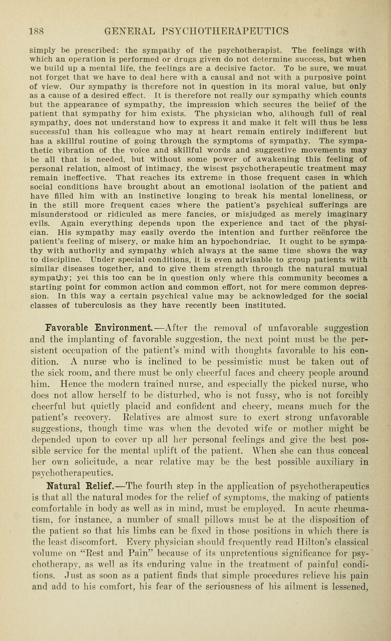 simply be prescribed: the sympathy of the psychotherapist. The feelings with which an operation is performed or drugs given do not determine success, but when we build up a mental life, the feelings are a decisive factor. To be sure, we must not forget that we have to deal here with a causal and not with a purposive point of view. Our sympathy is therefore not in question in its moral value, but only as a cause of a desired effect. It is therefore not really our sympathy which counts but the appearance of sympathy, the impression which secures the belief of the patient that sympathy for him exists. The physician who, although full of real sympathy, does not understand how to express it and make it felt will thus be less successful than his colleague who may at heart remain entirely indifferent but has a skillful routine of going through the symptoms of sympathy. The sympa- thetic vibration of the voice and skillful words and suggestive movements may be all that is needed, but without some power of awakening this feeling of personal relation, almost of intimacy, the wisest psychotherapeutic treatment may remain ineffective. That reaches its extreme in those frequent cases in which social conditions have brought about an emotional isolation of the patient and have filled him with an instinctive longing to break his mental loneliness, or in the still more frequent cases where the patient's psychical sufferings are misunderstood or ridiculed as mere fancies, or misjudged as merely imaginary evils. Again everything depends upon the experience and tact of the physi- cian. His sympathy may easily overdo the intention and further reenforce the patient's feeling of misery, or make him an hypochondriac. It ought to be sympa- thy with authority and sympathy which always at the same time shows the way to discipline. Under special conditions, it is even advisable to group patients with similar diseases together, and to give them strength through the natural mutual sympathy; yet this too can be in question only where this community becomes a starting point for common action and common effort, not for mere common depres- sion. In this way a certain psychical value may be acknowledged for the social classes of tuberculosis as they have recently been instituted. Favorable Environment.—After the removal of unfavorable suggestion and the implanting of favorable suggestion, the next point must be the per- sistent occupation of the patient's mind with thoughts favorable to his con- dition. A nurse who is inclined to be pessimistic must be taken out of the sick room, and there must be only cheerful faces and cheery people around him. Hence the modern trained nurse, and especially the picked nurse, who does not allow herself to be disturbed, who is not fussy, who is not forcibly cheerful but quietly placid and confident and cheery, means much for the patient's recovery. Relatives are almost sure to exert strong unfavorable suggestions, though time was when the devoted wife or mother might be depended upon to cover up all her personal feelings and give the best pos- sible service for the mental uplift of the patient. When she can thus conceal her own solicitude, a near relative may be the best possible auxiliary in psychotherapeutics. Natural Relief.—The fourth step in the application of psychotherapeutics is that all the natural modes for the relief of symptoms, the making of patients comfortable in body as well as in mind, must be employed. In acute rheuma- tism, for instance, a number of small pillows must be at the disposition of the patient so that his limbs can be fixed in those positions in which there is the least discomfort. Every physician should frequently read Hilton's classical volume on Rest and Pain because of its unpretentious significance for psy- chotherapy, as well as its enduring value in the treatment of painful condi- tions. Just as soon as a patient finds that simple procedures relieve his pain and add to his comfort, his fear of the seriousness of his ailment is lessened,