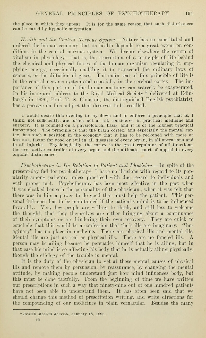 the place in which they appear. It is for the same reason that such disturbances can be cured by hypnotic suggestion. Health and the Central Nervous System.—Nature has so constituted and ordered the human economy that its health depends to a great extent on con- ditions in the central nervous system. We discuss elsewhere the return of vitalism in physiology—that is, the reassertion of a principle of life behind the chemical and physical forces of the human organism regulating it, sup- plying energy, occasionally enabling it to transcend the ordinary laws of osmosis, or the diffusion of gases. The main seat of this principle of life is in the central nervous system and especially in the cerebral cortex. The im- portance of this portion of the human anatomy can scarcely be exaggerated. In his inaugural address to the Royal Medical Society,* delivered at Edin- burgh in 1896, Prof. T. S. Clouston, the distinguished English psychiatrist, has a passage on this subject that deserves to be recalled: I would desire this evening to lay down and to enforce a principle that is, I think, not sufficiently, and often not at all, considered in practical medicine and surgery. It is founded on a physiological basis, and it is of the highest practical importance. The principle is that the brain cortex, and especially the mental cor- tex, has such a position in the economy that it has to be reckoned with more or less as a factor for good or evil in all diseases of every organ, in all operations and in all injuries. Physiologically, the cortex is the great regulator of all functions, the ever active controller of every organ and the ultimate court of appeal in every organic disturbance. Psychotherapy in Its Relation to Patient and Physician.—In spite of the present-day fad for psychotherapy, I have no illusions with regard to its pop- ularity among patients, unless practiced with due regard to individuals and with proper tact. Psychotherapy has been most effective in the past when it was cloaked beneath the personality of the physician; when it was felt that there was in him a power to do good that must help the patient. This per- sonal influence has to be maintained if the patient's mind is to be influenced favorably. Very few people are willing to think, and still less to welcome the thought, that they themselves are either bringing about a continuance of their symptoms or are hindering their own recovery. They are quick to conclude that this would be a confession that their ills are imaginary. Im- aginary has no place in medicine. There are physical ills and mental ills. Mental ills are just as real as physical ills. There are no fancied ills. A person may be ailing because he persuades himself that he is ailing, but in that case his mind is so affecting his body that he is actually ailing physically, though the etiology of the trouble is mental. It is the duty of the physician to get at these mental causes of physical ills and remove them by persuasion, by reassurance, by changing the mental attitude, by making people understand just how mind influences body, but this must be done tactfully. From the beginning of time we have written our prescriptions in such a way that ninety-nine out of one hundred patients have not been able to understand them. It has often been said that we should change this method of prescription writing, and write directions for the compounding of our medicines in plain vernacular. Besides the many * British Medical Journal,, January 18, 1896. 14