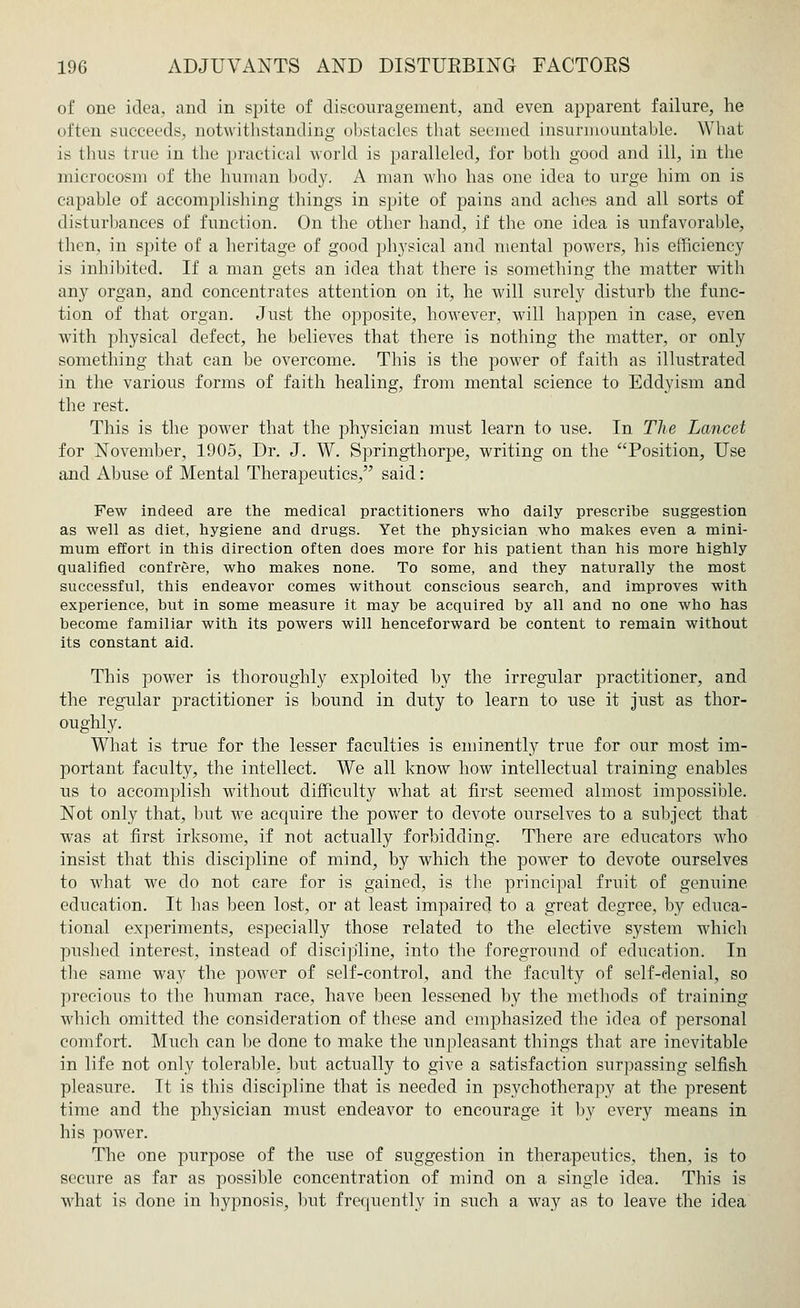 of one idea, and in spite of discouragement, and even apparent failure, he often succeeds, notwithstanding obstacles that seemed insurmountable. What is thus true in the practical world is paralleled, for both good and ill, in the microcosm of the human body. A man who has one idea to urge him on is capable of accomplishing things in spite of pains and aches and all sorts of disturbances of function. On the other hand, if the one idea is unfavorable, then, in spite of a heritage of good physical and mental powers, his efficiency is inhibited. If a man gets an idea that there is something the matter with any organ, and concentrates attention on it, he will surely disturb the func- tion of that organ. Just the opposite, however, will happen in case, even with physical defect, he believes that there is nothing the matter, or only something that can be overcome. This is the power of faith as illustrated in the various forms of faith healing, from mental science to Eddyism and the rest. This is the power that the physician must learn to use. In The Lancet for November, 1905, Dr. J. W. Springthorpe, writing on the Position, Use and Abuse of Mental Therapeutics, said: Few indeed are the medical practitioners who daily prescribe suggestion as well as diet, hygiene and drugs. Yet the physician who makes even a mini- mum effort in this direction often does more for his patient than his more highly qualified confrere, who makes none. To some, and they naturally the most successful, this endeavor comes without conscious search, and improves with experience, but in some measure it may be acquired by all and no one who has become familiar with its powers will henceforward be content to remain without its constant aid. This power is thoroughly exploited by the irregular jjractitioner, and the regular practitioner is bound in duty to learn to use it just as thor- oughly. What is true for the lesser faculties is eminently true for our most im- portant faculty, the intellect. We all know how intellectual training enables us to accomplish without difficulty what at first seemed almost impossible. Not only that, but we acquire the power to devote ourselves to a subject that was at first irksome, if not actually forbidding. There are educators who insist that this discipline of mind, by which the power to devote ourselves to what we do not care for is gained, is the principal fruit of genuine, education. It has been lost, or at least impaired to a great degree, by educa- tional experiments, especially those related to the elective system which pushed interest, instead of discipline, into the foreground of education. In the same way the power of self-control, and the faculty of self-denial, so precious to the human race, have been lessened by the methods of training which omitted the consideration of these and emphasized the idea of personal comfort. Much can be done to make the unpleasant things that are inevitable in life not only tolerable, but actually to give a satisfaction surpassing selfish pleasure. It is this discipline that is needed in psychotherapy at the present time and the physician must endeavor to encourage it by every means in his power. The one purpose of the use of suggestion in therapeutics, then, is to secure as far as possible concentration of mind on a single idea. This is what is done in hypnosis, but frequently in such a way as to leave the idea