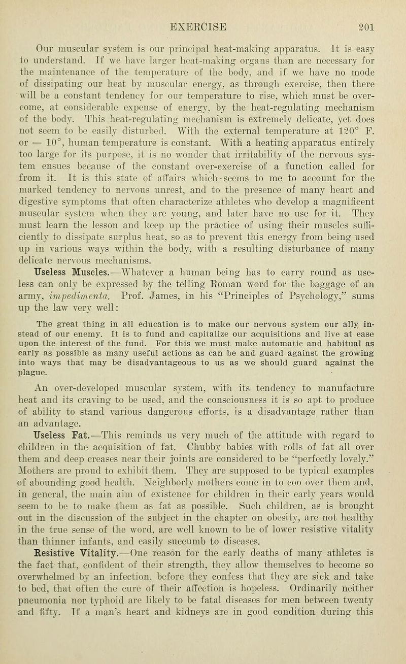 Our muscular system is our principal heat-making apparatus. It is easy to understand. If we have larger heat-making organs than are necessary for the maintenance of the temperature of the hody, and if we have no mode of dissipating our heat by muscular energy, as through exercise, then there will be a constant tendency for our temperature to rise, which must be over- come, at considerable expense of energy, by the heat-regulating mechanism of the body. This heat-regulating mechanism is extremely delicate, yet does not seem to be easily disturbed. With the external temperature at 120° F. or — 10°, human temperature is constant. With a heating apparatus entirely too large for its purpose, it is no wonder that irritability of the nervous sys- tem ensues because of the constant over-exercise of a function called for from it. It is this state of affairs which-seems to me to account for the marked tendency to nervous unrest, and to the presence of many heart and digestive symptoms that often characterize athletes who develop a magnificent muscular system when they are young, and later have no use for it. They must learn the lesson and keep up the practice of using their muscles suffi- ciently to dissipate surplus heat, so as to' prevent this energy from being used up in various ways within the body, with a resulting disturbance of many delicate nervous mechanisms. Useless Muscles.-—Whatever a human being has to carry round as use- less can only be expressed by the telling Soman word for the baggage of an army, impedimenta. Prof. James, in his Principles of Psychology, sums up the law very well: The great thing in all education is to make our nervous system our ally in- stead of our enemy. It is to fund and capitalize our acquisitions and live at ease upon the interest of the fund. For this we must make automatic and habitual as early as possible as many useful actions as can be and guard against the growing into ways that may be disadvantageous to us as we should guard against the plague. An over-developed muscular system, with its tendency to manufacture heat and its craving to be used, and the consciousness it is so apt to produce of ability to stand various dangerous efforts, is a disadvantage rather than an advantage. Useless Fat.—This reminds us very much of the attitude with regard to children in the acquisition of fat. Chubby babies with rolls of fat all over them and deep creases near their joints are considered to be perfectly lovely. Mothers are proud to exhibit them. They are supposed to be typical examples of abounding good health. Neighborly mothers come in to coo over them and, in general, the main aim of existence for children in their early years would seem to be to make them as fat as possible. Such children, as is brought out in the discussion of the subject in the chapter on obesity, are not healthy in the true sense of the word, are well known to be of lower resistive vitality than thinner infants, and easily succumb to diseases. Resistive Vitality.—One reason for the early deaths of many athletes is the fact that, confident of their strength, they allow themselves to become so overwhelmed by an infection, before they confess that they are sick and take to bed, that often the cure of their affection is hopeless. Ordinarily neither pneumonia nor typhoid are likely to be fatal diseases for men between twenty and fifty. If a man's heart and kidneys are in good condition during this