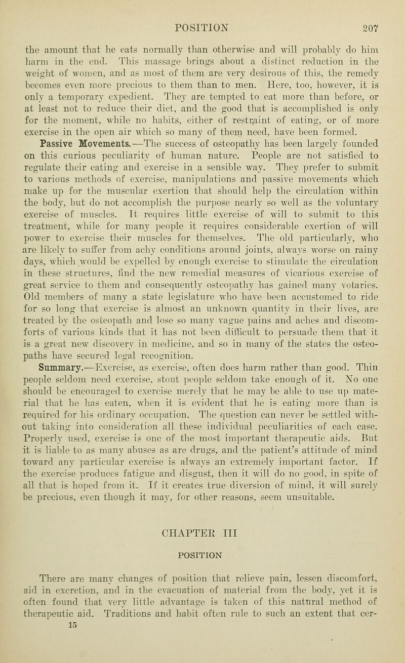 the amount that he eats normally than otherwise and will probably do him harm in the end. This massage brings about a distinct reduction in the weight of women, and as most of them are very desirous of this, the remedy becomes even more precious to them than to men. Here, too, however, it is only a temporary expedient. They are tempted to eat more than before, or at least not to reduce their diet, and the good that is accomplished is only for tile moment, while no habits, either of restraint of eating, or of more exercise in the open air which so many of them need, have been formed. Passive Movements.—The success of osteopathy has been largely founded on this curious peculiarity of human nature. People are not satisfied to regulate their eating and exercise in a sensible way. They prefer to submit to various methods of exercise, manipulations and passive movements which make up for the muscular exertion that should help the circulation within the body, but do not accomplish the purpose nearly so well as the voluntary exercise of muscles. It requires little exercise of will to submit to this treatment, while for many people it requires considerable exertion of will power to exercise their muscles for themselves. The old particularly, who are likely to suffer from achy conditions around joints, always worse on rainy days, which would be expelled by enough exercise to stimulate the circulation in these structures, find the new remedial measures of vicarious exercise of great service to them and consequently osteopathy has gained many votaries. Old members of many a state legislature who have been accustomed to ride for so long that exercise is almost an unknown quantity in their lives, are treated by the osteopath and lose so many vague pains and aches and discom- forts of various kinds that it has not been difficult to persuade them that it is a great new discovery in medicine, and so in many of the states the osteo- paths have secured legal recognition. Summary.—Exercise, as exercise, often does harm rather than good. Thin people seldom need exercise, stout people seldom take enough of it. No one should be encouraged to exercise merely that he may be able to use up mate- rial that he has eaten, when it is evident that he is eating more than is required for his ordinary occupation. The question can never be settled with- out taking into consideration all these individual peculiarities of each case. Properly used, exercise is one of the most important therapeutic aids. But it is liable to as many abuses as are drugs, and the patient's attitude of mind toward any particular exercise is always an extremely important factor. If the exercise produces fatigue and disgust, then it will do no good, in spite of all that is hoped from it. If it creates true diversion of mind, it will surely be precious, even though it may, for other reasons, seem unsuitable. CHAPTEPt III POSITION There are many changes of position that relieve pain, lessen discomfort, aid in excretion, and in the evacuation of material from the body, yet it is often found that very little advantage is taken of this natural method of therapeutic aid. Traditions and habit often rule to such an extent that cer- 15