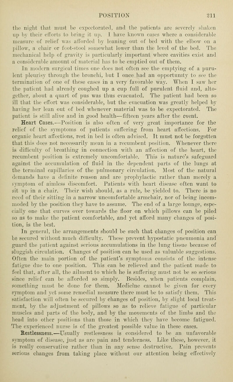 the night that must be expectorated, and the patients are severely shaken up by their efforts to bring it up. 1 have known cases where a considerable measure of relief was afforded by leaning out of bed with the elbow on a pillow, a (.hair or foot-stool somewhat lower than the level of the bed. The mechanical help of gravity is particularly important where cavities exist and a considerable amount of material has to be emptied out of them. In modern surgical times one does not often see the emptying of a puru- lent pleurisy through the bronchi, but I once had an opportunity to see the termination of one of these cases in a very favorable way. When I saw her the patient had already coughed up a cup full of purulent fluid and, alto- gether, about a quart of pus was thus evacuated. The patient had been so ill that the effort was considerable, but the evacuation was greatly helped by having her lean out of bed whenever material was to be expectorated. The patient is still alive and in good health—fifteen years after the event. Heart Cases.—Position is also often of very great importance for the relief of the symptoms of patients suffering from heart affections. For organic heart affections, rest in bed is often advised. It must not be forgotten that this does not necessarily mean in a recumbent position. Whenever there is difficulty of breathing in connection with an affection of the heart, the recumbent position is extremely uncomfortable. This is nature's safeguard against the accumulation of fluid in the dependent parts of the lungs at the terminal capillaries of the pulmonary circulation. Most of the natural demands have a definite reason and are prophylactic rather than merely a symptom of aimless discomfort. Patients with heart disease often want to sit up in a chair. Their wish should, as a rule, be yielded to. There is no need of their sitting in a narrow uncomfortable armchair, nor of being incom- moded by the position they have to assume. The end of a large lounge, espe- cially one that curves over towards the floor on which pillows can be piled so as to make the patient comfortable, and yet afford many changes of posi- tion, is the best. In general, the arrangements should be such that changes of position can be secured without much difficulty. These prevent hypostatic pneumonia and guard the patient against serious accumulations in the lung tissue because of sluggish circulation. Changes of position can be used as valuable suggestions. Often the main portion of the patient's symptoms consists of the intense fatigue due to one position. This can be relieved and the patient made to feel that, after all, the ailment to which he is suffering must not be so serious since relief can be afforded so simply. Besides, when patients complain, something must be done for them. Medicine cannot be given for every s}*mptoni and yet some remedial measure there must be to satisfy them. This satisfaction will often be secured by changes of position, by slight local treat- ment, by the adjustment of pillows so as to relieve fatigue of particular muscles and parts of the body, and by the movements of the limbs and the head into other positions than those in which they have become fatigued. The experienced nurse is of the greatest possible value in these cases. Restlessness.—Usually restlessness is considered to be an unfavorable symptom of disease, just as are pain and tenderness. Like these, however, it is really conservative rather than in any sense destructive. Pain prevents serious changes from taking place without our attention being effectively