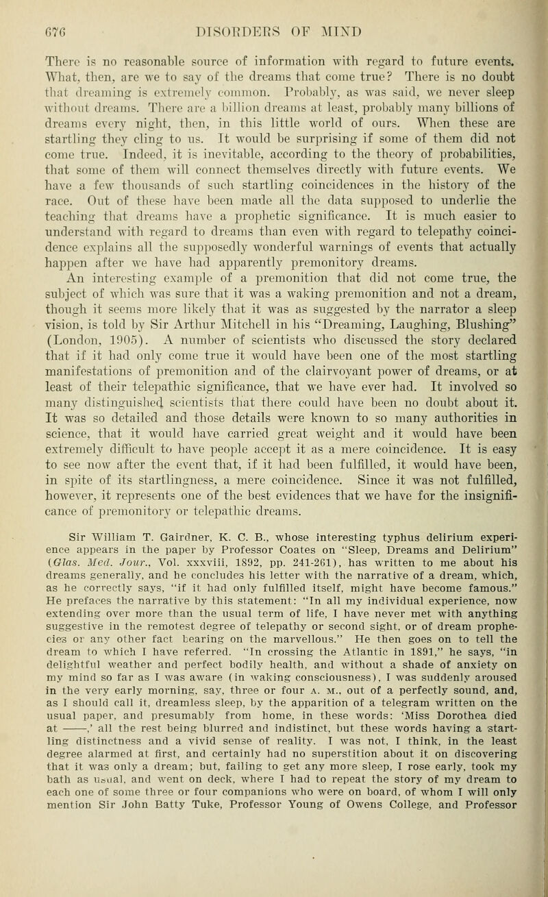 There is no reasonable source of information with regard to future events. What, then, are we to say of the dreams that come true? There is no doubt that dreaming is extremely common. Probably, as was said, we never sleep withoul dreams. There arc a billion dreams at least, probably many billions of dreams every night, tben, in this little world of ours. When these are startling they cling to us. It would be surprising if some of them did not come true. Indeed, it is inevitable, according to the theory of probabilities, that some of them will connect themselves directly with future events. We have a few thousands of such startling coincidences in the history of the race. Out of these have been made all the data supposed to underlie the teaching that dreams have a prophetic significance. It is much easier to understand with regard to dreams than even with regard to telepathy coinci- dence explains all the supposedly wonderful warnings of events that actually hajjpen after we have had apparently premonitory dreams. An interesting example of a premonition that did not come true, the subject of which was sure that it was a waking premonition and not a dream, though it seems more likely that it was as suggested by the narrator a sleep vision, is told by Sir Arthur Mitchell in his Dreaming, Laughing, Blushing (London, 1905). A number of scientists who discussed the story declared that if it had only come true it would have been one of the most startling manifestations of premonition and of the clairvoyant power of dreams, or at least of their telepathic significance, that we have ever had. It involved so many distinguished scientists that there could have been no doubt about it. It was so detailed and those details were known to so many authorities in science, that it would have carried great weight and it would have been extremely difficult to have people accept it as a mere coincidence. It is easy to see now after the event that, if it had been fulfilled, it would have been, in spite of its startlingness, a mere coincidence. Since it was not fulfilled, however, it represents one of the best evidences that we have for the insignifi- cance of premonitory or telepathic dreams. Sir William T. Gairdner, K. C. B., whose interesting typhus delirium experi- ence appears in the paper by Professor Coates on Sleep, Dreams and Delirium {Glas. Med. Jour., Vol. xxxviii, 1892, pp. 241-261), has written to me about his dreams generally, and he concludes his letter with the narrative of a dream, which, as he correctly says, if it had only fulfilled itself, might have become famous. He prefaces the narrative by this statement: In all my individual experience, now extending over more than the usual term of life, I have never met with anything suggestive in the remotest degree of telepathy or second sight, or of dream prophe- cies or any other fact tearing on the marvellous. He then goes on to tell the dream to which I have referred. In crossing the Atlantic in 1891, he says, in delightful weather and perfect bodily health, and without a shade of anxiety on my mind so far as I was aware (in waking consciousness), I was suddenly aroused in the very early morning, say, three or four a. m.. out of a perfectly sound, and, as I should call it, dreamless sleep, by the apparition of a telegram written on the usual paper, and presumably from home, in these words: 'Miss Dorothea died at ,' all the rest being blurred and indistinct, but these words having a start- ling distinctness and a vivid sense of reality. I was not, I think, in the least degree alarmed at first, and certainly had no superstition about it on discovering that it was only a dream; but, failing to get any more sleep, I rose early, took my bath as usual, and went on deck, where I had to repeat the story of my dream to each one of some three or four companions who were on board, of whom I will only mention Sir John Batty Tuke, Professor Young of Owens College, and Professor