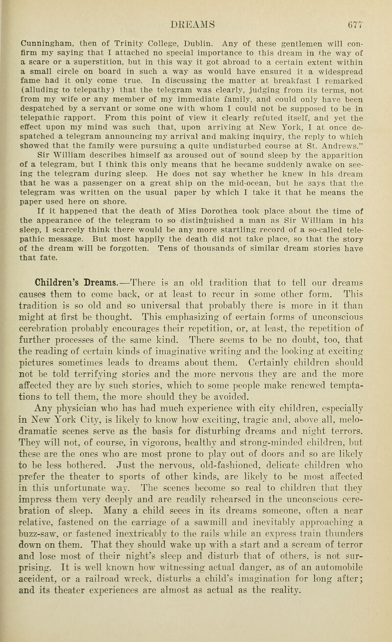 Cunningham, then of Trinity College, Dublin. Any of these gentlemen will con- firm my saying that I attached no special importance to this dream in the way of a scare or a superstition, but in this way it got abroad to a certain extent within a small circle on board in such a way as would have ensured it a widespread fame had it only come true. In discussing the matter at breakfast I remarked (alluding to telepathy) that the telegram was clearly, judging from its terms, not from my wife or any member of my immediate family, and could only have been despatched by a servant or some one with whom I could not be supposed to be in telepathic rapport. From this point of view it clearly refuted itself, and yet the effect upon my mind was such that, upon arriving at New York, I at once de- spatched a telegram announcing my arrival and making inquiry, the reply to which showed that the family were pursuing a quite undisturbed course at St. Andrews. Sir William describes himself as aroused out of sound sleep by the apparition of a telegram, but I think this only means that he became suddenly awake on see- ing the telegram during sleep. He does not say whether he knew in his dream that he was a passenger on a great ship on the mid-ocean, but he says that the telegram was written on the usual paper by which I take it that he means the paper used here on shore. If it happened that the death of Miss Dorothea took place about the time of the appearance of the telegram to so distinguished a man as Sir William in his sleep, I scarcely think there would be any more startling record of a so-called tele- pathic message. But most happily the death did not take place, so that the story of the dream will be forgotten. Tens of thousands of similar dream stories have that fate. Children's Dreams.—There is an old tradition that to tell our dreams causes them to come back, or at least to recur in some other form. This tradition is so old and so universal that probably there is more in it than might at first be thought. This emphasizing of certain forms of unconscious cerebration probably encourages their repetition, or, at least, the repetition of further processes of the same kind. There seems to be no doubt, too, that the reading of certain kinds of imaginative writing and the looking at exciting pictures sometimes leads to dreams about them. Certainly children should not be told terrifying stories and the more nervous they are and the more affected they are by such stories, which to some people make renewed tempta- tions to tell them, the more should they be avoided. Any physician who has had much experience with city children, especially in ISTew York City, is likely to know how exciting, tragic and, above all, melo- dramatic scenes serve as the basis for disturbing dreams and night terrors. They will not, of course, in vigorous, healthy and strong-minded children, but these are the ones who are most prone to play out of doors and so are likely to be less bothered. Just the nervous, old-fashioned, delicate children who prefer the theater to sports of other kinds, are likely to be most affected in this unfortunate way. The scenes become so real to children that they impress them very deeply and are readily rehearsed in the unconscious cere- bration of sleep. Many a child seees in its dreams someone, often a near relative, fastened on the carriage of a sawmill and inevitably approaching a buzz-saw, or fastened inextricably to the rails while an express train thunders down on them. That they should wake up with a start and a scream of terror and lose most of their night's sleep and disturb that of others, is not sur- prising. It is well known how witnessing actual danger, as of an automobile aceident, or a railroad wreck, disturbs a child's imagination for long after; and its theater experiences are almost as actual as the reality.