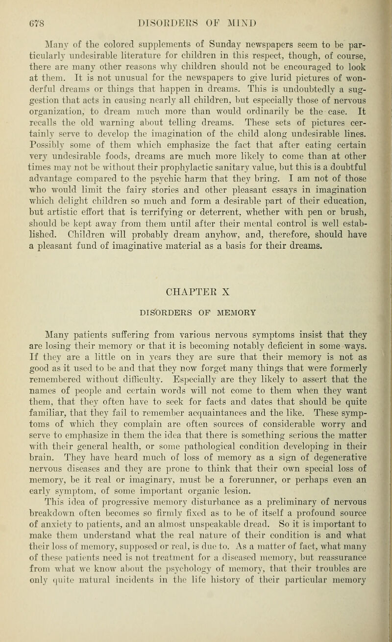 Many of the colored supplements of Sunday newspapers seem to be par- ticularly undesirable literature for children in this respect, though, of course, there are many other reasons why children should not be encouraged to look at them. It is not unusual for the newspapers to give lurid pictures of won- derful dreams or things that happen in dreams. This is undoubtedly a sug- gestion that acts in causing nearly all children, but especially those of nervous organization, to dream much more than would ordinarily be the case. It recalls the old warning about telling dreams. These sets of pictures cer- tainly serve to develop the imagination of the child along undesirable lines. Possibly some of them which emphasize the fact that after eating certain very undesirable foods, dreams are much more likely to come than at other times may not be without their prophylactic sanitary value, but this is a doubtful advantage compared to the psychic harm that they bring. I am not of those who would limit the fairy stories and other pleasant essays in imagination which delight children so much and form a desirable part of their education, but artistic effort that is terrifying or deterrent, whether with pen or brush, should be kept away from them until after their mental control is well estab- lished. Children will probably dream anyhow, and, therefore, should have a pleasant fund of imaginative material as a basis for their dreams. CHAPTER X DISORDERS OF MEMORY Many patients suffering from various nervous symptoms insist that they are losing their memory or that it is becoming notably deficient in some ways. If they are a little on in years they are sure that their memory is not as good as it used to be and that they now forget many things that were formerly remembered without difficulty. Especially are they likely to assert that the names of people and certain words will not come to them when they want them, that they often have to seek for facts and dates that should be quite familiar, that they fail to remember acquaintances and the like. These symp- toms of which they complain are often sources of considerable worry and serve to emphasize in them the idea that there is something serious the matter with their general health, or some pathological condition developing in their brain. They have heard much of loss of memory as a sign of degenerative nervous diseases and they are prone to think that their own special loss of memory, be it real or imaginary, must be a forerunner, or perhaps even an early symptom, of some important organic lesion. This idea of progressive memory disturbance as a preliminary of nervous breakdown often becomes so firmly fixed as to be of itself a profound source of anxiety to patients, and an almost unspeakable dread. So it is important to make them understand what the real nature of their condition is and what their loss of memory, supposed or real, is due to. As a matter of fact, what many of these patients need is not treatment for a diseased memory, but reassurance from what we know about the psychology of memory, that their troubles are only quite natural incidents in the life history of their particular memory