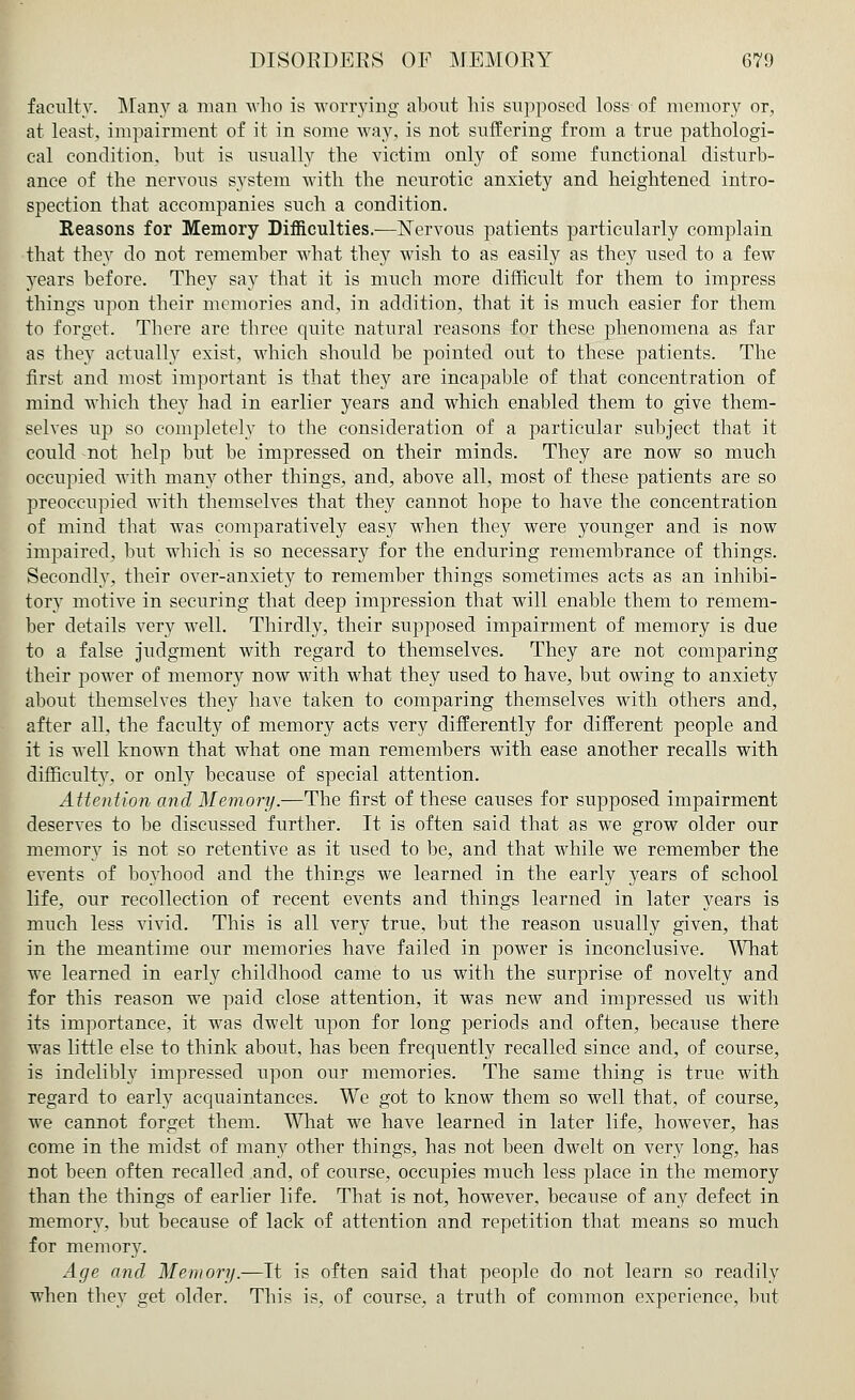 faculty. Many a man who is worrying about his supposed loss of memory or, at least, impairment of it in some way, is not suffering from a true pathologi- cal condition, but is usually the victim only of some functional disturb- ance of the nervous system with the neurotic anxiety and heightened intro- spection that accompanies such a condition. Reasons for Memory Difficulties.—Nervous patients particularly complain that they do not remember what they wish to as easily as they used to a few years before. They say that it is much more difficult for them to impress things upon their memories and, in addition, that it is much easier for them to forget. There are three quite natural reasons for these phenomena as far as they actually exist, which should be pointed out to these patients. The first and most important is that they are incapable of that concentration of mind which they had in earlier years and which enabled them to give them- selves up so completely to the consideration of a particular subject that it could not help but be impressed on their minds. They are now so much occupied with many other things, and, above all, most of these patients are so preoccupied with themselves that they cannot hope to have the concentration of mind that was comparatively easy when they were younger and is now impaired, but which is so necessary for the enduring remembrance of things. Secondly, their over-anxiety to remember things sometimes acts as an inhibi- tory motive in securing that deep impression that will enable them to remem- ber details very well. Thirdly, their supposed impairment of memory is due to a false judgment with regard to themselves. They are not comparing their power of memory now with what they used to have, but owing to anxiety about themselves they have taken to comparing themselves with others and, after all, the faculty of memory acts very differently for different people and it is well known that what one man remembers with ease another recalls with difficulty, or only because of special attention. Attention and Memory.—The first of these causes for supposed impairment deserves to be discussed further. It is often said that as we grow older our memory is not so retentive as it used to be, and that while we remember the events of boyhood and the things we learned in the early years of school life, our recollection of recent events and things learned in later years is much less vivid. This is all very true, but the reason usually given, that in the meantime our memories have failed in power is inconclusive. What we learned in early childhood came to us with the surprise of novelty and for this reason we paid close attention, it was new and impressed us with its importance, it was dwelt upon for long periods and often, because there was little else to think about, has been frequently recalled since and, of course, is indelibly impressed upon our memories. The same thing is true with regard to early acquaintances. We got to know them so well that, of course, we cannot forget them. What we have learned in later life, however, has come in the midst of many other things, has not been dwelt on very long, has not been often recalled and, of course, occupies much less place in the memory than the things of earlier life. That is not, however, because of any defect in memory, but because of lack of attention and repetition that means so much for memory. Age and Memory.—It is often said that people do not learn so readily when they get older. This is, of course, a truth of common experience, but