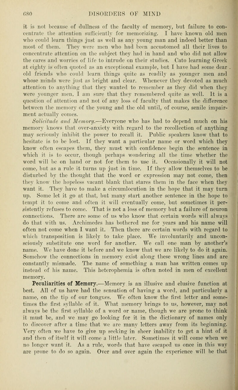 it is not because of dullness of the faculty of memory, but failure to con- centrate the attention sufficiently for memorizing. I have known old men who could learn things just as well as any young man and indeed better than most of them. They were men who had been accustomed all their lives to concentrate attention on the subject they had in hand and who did not allow the cares and worries of life to intrude on their studies. Cato learning Greek at eighty is often quoted as an exceptional example, but I have had some dear old friends who could learn things quite as readily as younger men and whose minds were just as bright and clear. Whenever they devoted as much attention to anything that they wanted to remember as they did when they were younger men, I am sure that they remembered quite as well. It is a question of attention and not of an}*- loss of faculty that makes the difference between the memory of the young and the old until, of course, senile impair- ment actually comes. Solicitude and Memory.—Everyone who has had to depend much on his memory knows that over-anxiety with regard to the recollection of anything may seriously inhibit the power to recall it. Public speakers know that to hesitate is to be lost. If they want a particular name or word which they know often escapes them, they must with confidence begin the sentence in which it is to occur, though perhaps wondering all the time whether the word will be on hand or not for them to use it. Occasionally it will not come, but as a rule it turns up just in time. If they allow themselves to be disturbed by the thought that the word or expression may not come, then they know the hopeless vacant blank that stares them in the face when they want it. They have to make a circumlocution in the hope that it may turn up. Some let it go at that, but many start another sentence in the hope to tempt it to come and often it will eventually come, but sometimes it per- sistently refuses to come. That is not a loss of memory but a failure of neuron connections. There are some of us who know that certain words will always do that with us. Archimedes has bothered me for years and his name will often not come when I want it. Then there are certain words with regard to which transposition is likely to take place. We involuntarily and uncon- sciously substitute one word for another. We call one man by another's name. We have done it before and we know that we are likely to do it again. Somehow the connections in memory exist along these wrong lines and are constantly mismade. The name of something a man has written comes up instead of his name. This heterophemia is often noted in men of excellent memory. Peculiarities of Memory.—Memory is an illusive and elusive function at best. All of us have had the sensation of having a word, and particularly a name, on the tip of our tongues. We often know the first letter and some- times the first syllable of it. What memory brings to us, however, may not always be the first syllable of a word or name, though we are prone to think it must be, and we may go looking for it in the dictionary of names only to discover after a time that Ave are many letters away from its beginning. Very often we have to give up seeking in sheer inability to get a hint of it and then of itself it will come a little later. Sometimes it will come when we no longer want it. As a rule, words that have escaped us once in this way are prone to do so again. Over and over again the experience will be that