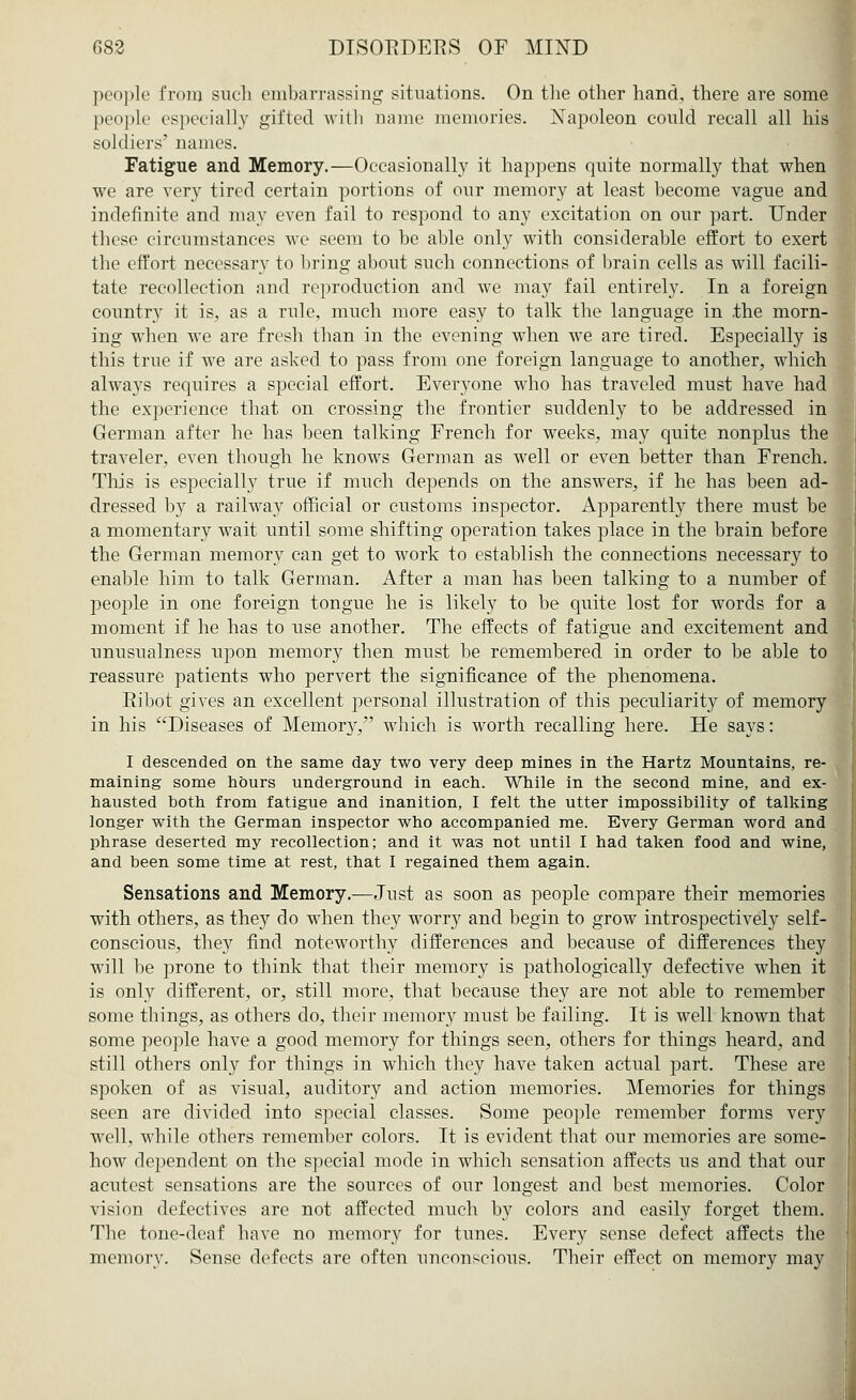people from such embarrassing situations. On the other hand, there are some people especially gifted with name memories. Xapoleon could recall all his soldiers' names. Fatigue and Memory.—Occasionally it happens quite normally that when we are very tired certain portions of our memory at least become vague and indefinite and may even fail to respond to any excitation on our part. Under these circumstances we seem to be able only with considerable effort to exert the effort necessary to bring about such connections of brain cells as will facili- tate recollection and reproduction and we may fail entirely. In a foreign country it is, as a rule, much more easy to talk the language in the morn- ing when we are fresh than in the evening when we are tired. Especially is this true if we are asked to pass from one foreign language to another, which always requires a special effort. Everyone who has traveled must have had the experience that on crossing the frontier suddenly to be addressed in German after he has been talking French for weeks, may quite nonplus the traveler, even though he knows German as well or even better than French. This is especially true if much depends on the answers, if he has been ad- dressed by a railway official or customs inspector. Apparently there must be a momentary wait until some shifting operation takes place in the brain before the German memory can get to work to establish the connections necessary to enable him to talk German. After a man has been talking to a number of people in one foreign tongue he is likely to be quite lost for words for a moment if he has to use another. The effects of fatigue and excitement and unusualness upon memory then must be remembered in order to be able to reassure patients who pervert the significance of the phenomena. Ribot gives an excellent personal illustration of this peculiarity of memory in his Diseases of Memory, which is worth recalling here. He says: I descended on the same day two very deep mines in the Hartz Mountains, re- maining some hours underground in each. While in the second mine, and ex- hausted both from fatigue and inanition, I felt the utter impossibility of talking longer with the German inspector who accompanied me. Every German word and phrase deserted my recollection; and it was not until I had taken food and wine, and been some time at rest, that I regained them again. Sensations and Memory.—Just as soon as people compare their memories with others, as they do when they worry and begin to grow introspectively self- conscious, they find noteworthy differences and because of differences they will be prone to think that their memory is pathologically defective when it is only different, or, still more, that because they are not able to remember some things, as others do, their memory must be failing. It is well known that some people have a good memory for things seen, others for things heard, and still others only for things in which they have taken actual part. These are spoken of as visual, auditory and action memories. Memories for things seen are divided into special classes. Some people remember forms very well, while others remember colors. It is evident that our memories are some- how dependent on the special mode in which sensation affects us and that our acutest sensations are the sources of our longest and best memories. Color vision defectives are not affected much by colors and easily forget them. The tone-deaf have no memory for tunes. Every sense defect affects the memory. Sense defects are often unconscious. Their effect on memory may