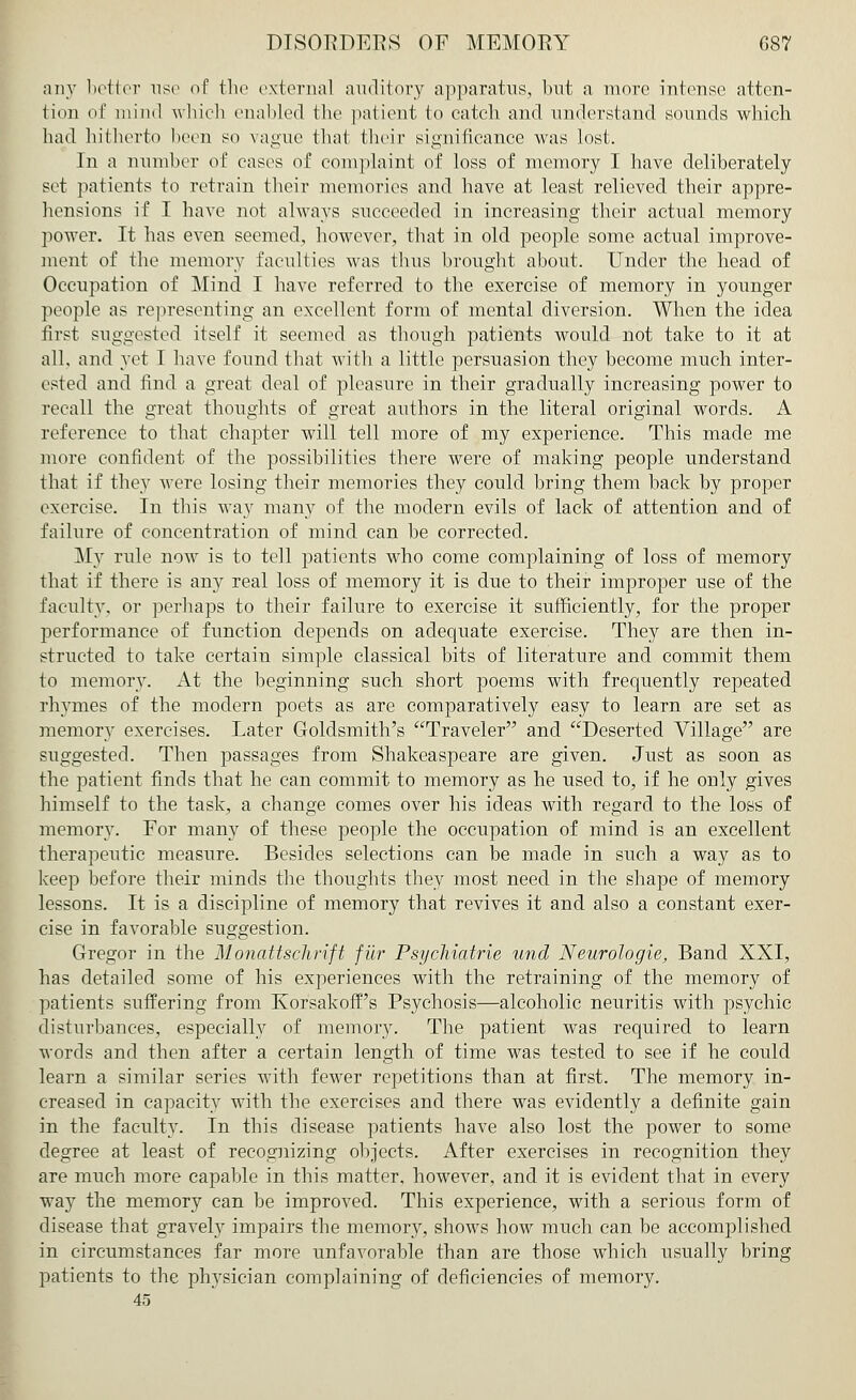 any better use of the externa] auditory apparatus, but a more intense atten- tion of mind which enabled the patient to catch and understand sounds which had hitherto been so vague that their significance was lost. In a number of eases of complaint of loss of memory I have deliberately set patients to retrain their memories and have at least relieved their appre- hensions if I have not always succeeded in increasing their actual memory power. It has even seemed, however, that in old people some actual improve- ment of the memory faculties was thus brought about. Under the head of Occupation of Mind I have referred to the exercise of memory in younger people as representing an excellent form of mental diversion. When the idea first suggested itself it seemed as though patients would not take to it at all, and yet I have found that with a little persuasion they become much inter- ested and find a great deal of pleasure in their gradually increasing power to recall the great thoughts of great authors in the literal original words. A reference to that chapter will tell more of my experience. This made me more confident of the possibilities there were of making people understand that if they were losing their memories they could bring them back by proper exercise. In this way many of the modern evils of lack of attention and of failure of concentration of mind can he corrected. My rule now is to tell patients who come complaining of loss of memory that if there is any real loss of memory it is due to their improper use of the faculty, or perhaps to their failure to exercise it sufficiently, for the proper performance of function depends on adequate exercise. They are then in- structed to take certain simple classical bits of literature and commit them to memory. At the beginning such short poems with frequently repeated rhymes of the modern poets as are comparatively easy to learn are set as memory exercises. Later Goldsmith's Traveler and Deserted Village are suggested. Then passages from Shakeaspeare are given. Just as soon as the patient finds that he can commit to memory as he used to, if he only gives himself to the task, a change comes over his ideas with regard to the loss of memory. For many of these people the occupation of mind is an excellent therapeutic measure. Besides selections can be made in such a way as to keep before their minds the thoughts they most need in the shape of memory lessons. It is a discipline of memory that revives it and also a constant exer- cise in favorable suggestion. Gregor in the Monattschrift fur Psycfiiatrie und Neurologie, Band XXI, has detailed some of his experiences with the retraining of the memory of patients suffering from Korsakoff's Psychosis—alcoholic neuritis with psychic disturbances, especially of memory. The patient was required to learn words and then after a certain length of time was tested to see if he could learn a similar series with fewer repetitions than at first. The memory in- creased in capacity with the exercises and there was evidently a definite gain in the faculty. In this disease patients have also lost the power to some degree at least of recognizing objects. After exercises in recognition they are much more capable in this matter, however, and it is evident that in every way the memory can be improved. This experience, with a serious form of disease that gravely impairs the memory, shows how much can be accomplished in circumstances far more unfavorable than are those wThich usually bring patients to the physician complaining of deficiencies of memory. 45