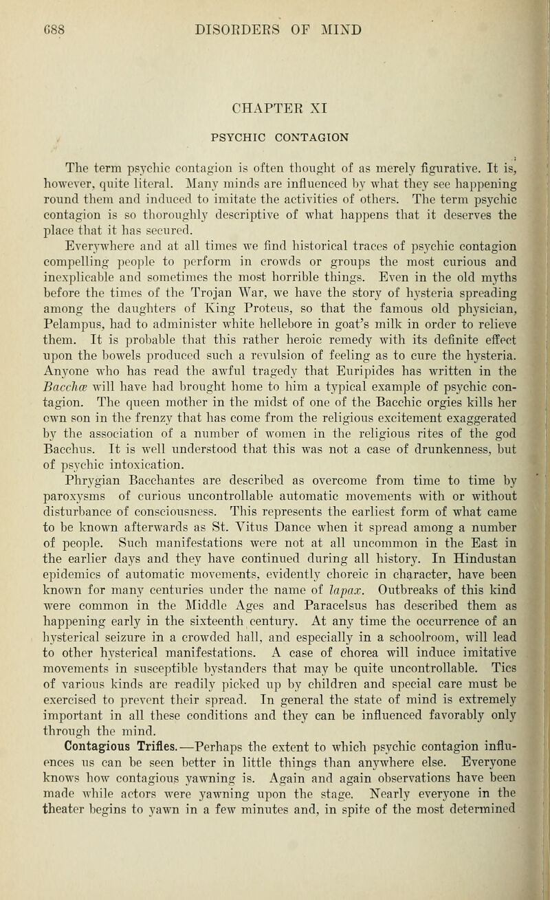 CHAPTEE XI PSYCHIC CONTAGION The term psychic contagion is often thought of as merely figurative. It is, however, quite literal. Many minds are influenced by what they see happening round them and induced to imitate the activities of others. The term psychic contagion is so thoroughly descriptive of what happens that it deserves the place that it has secured. Everywhere and at all times we find historical traces of psychic contagion compelling people to perform in crowds or groups the most curious and inexplicable and sometimes the most horrible things. Even in the old myths before the times of the Trojan War, we have the story of hysteria spreading among the daughters of King Proteus, so that the famous old physician, Pelampus, had to administer white hellebore in goat's milk in order to relieve them. It is probable that this rather heroic remedy with its definite effect upon the bowels produced such a revulsion of feeling as to cure the hysteria. Anyone who has read the awful tragedy that Euripides has written in the Bacclice will have had brought home to him a typical example of psychic con- tagion. The queen mother in the midst of one of the Bacchic orgies kills her own son in the frenzy that has come from the religious excitement exaggerated by the association of a number of women in the religious rites of the god Bacchus. It is well understood that this was not a case of drunkenness, but of psychic intoxication. Phrygian Bacchantes are described as overcome from time to time by paroxysms of rarious uncontrollable automatic movements with or without disturbance of consciousness. This represents the earliest form of what came to be known afterwards as St. Vitus Dance when it spread among a number of people. Such manifestations were not at all uncommon in the East in the earlier days and they have continued during all history. In Hindustan epidemics of automatic movements, evidently choreic in character, have been known for many centuries under the name of lapax. Outbreaks of this kind were common in the Middle Ages and Paracelsus has described them as happening early in the sixteenth century. At any time the occurrence of an hysterical seizure in a crowded hall, and especially in a schoolroom, will lead to other hysterical manifestations. A case of chorea will induce imitative movements in susceptible bystanders that may be quite uncontrollable. Tics of various kinds are readily picked up by children and special care must be exercised to prevent their spread. In general the state of mind is extremely important in all these conditions and they can be influenced favorably only through the mind. Contagious Trifles.—Perhaps the extent to which psychic contagion influ- ences us can be seen better in little things than anywhere else. Everyone knows how contagious yawning is. Again and again observations have been made while actors were yawning upon the stage. Nearly everyone in the theater begins to yawn in a few minutes and, in spite of the most determined